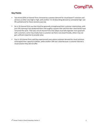  

Key	
  Points	
  
	
  
•
	
  
•

	
  
•

Two	
  thirds	
  (63%)	
  of	
  channel	
  firms	
  characterize	
  customer	
  demand	
  for	
  cloud-­‐based	
  IT	
  solutions	
  and	
  
services	
  as	
  either	
  very	
  high	
  or	
  high,	
  with	
  another	
  3	
  in	
  10	
  describing	
  demand	
  as	
  somewhat	
  high.	
  Just	
  
9%	
  said	
  demand	
  for	
  these	
  solutions	
  was	
  low.	
  	
  
Six	
  in	
  10	
  channel	
  firms	
  say	
  that	
  cloud	
  has	
  generally	
  strengthened	
  their	
  customer	
  relationships,	
  with	
  
just	
  15%	
  claiming	
  it	
  has	
  weakened	
  them	
  and	
  roughly	
  a	
  quarter	
  that	
  said	
  that	
  their	
  client	
  bonds	
  have	
  
remained	
  the	
  same.	
  That	
  said,	
  not	
  all	
  channel	
  firms	
  that	
  adopt	
  cloud	
  will	
  engender	
  more	
  good	
  will	
  
with	
  customers;	
  some	
  may	
  simply	
  have	
  a	
  customer	
  set	
  that	
  is	
  not	
  cloud-­‐friendly,	
  others	
  may	
  not	
  
gain	
  sufficient	
  expertise	
  to	
  provide	
  value.	
  
Four	
  in	
  10	
  channel	
  firms	
  said	
  they	
  experienced	
  cases	
  where	
  customer	
  demand	
  for	
  cloud	
  solutions	
  
outstripped	
  their	
  capacity	
  to	
  deliver,	
  while	
  another	
  20%	
  lost	
  a	
  deal	
  because	
  a	
  customer	
  desired	
  a	
  
cloud	
  solution	
  they	
  did	
  not	
  offer.	
  
	
  

	
  

	
  
	
  
	
  
	
  
	
  
	
  
	
  
	
  
	
  
	
  
	
  
	
  
	
  
	
  
	
  
	
  
	
  
	
  
	
  
	
  
	
  
	
  
	
  
	
  
th

4 	
  Annual	
  Trends	
  in	
  Cloud	
  Computing:	
  Section	
  3	
  

2	
  

 