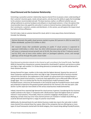  

Cloud	
  Demand	
  and	
  the	
  Customer	
  Relationship	
  
	
  
Cementing	
  a	
  successful	
  customer	
  relationship	
  requires	
  channel	
  firms	
  to	
  possess	
  a	
  keen	
  understanding	
  of	
  
their	
  customer’s	
  business	
  goals,	
  needs	
  and	
  pain	
  points,	
  and	
  also	
  have	
  the	
  ability	
  to	
  apply	
  that	
  knowledge	
  
to	
  the	
  solutions	
  recommended	
  and	
  sold.	
  This	
  basic	
  business	
  reality	
  is	
  no	
  different	
  whether	
  you	
  are	
  
selling	
  traditional	
  on-­‐premise	
  hardware	
  and	
  software	
  or	
  cloud-­‐based	
  solutions.	
  In	
  fact,	
  the	
  options	
  that	
  
cloud	
  provides	
  have	
  only	
  upped	
  the	
  ante	
  when	
  it	
  comes	
  to	
  channel	
  business	
  relationships	
  with	
  all	
  of	
  
their	
  constituents:	
  customers,	
  vendors	
  and	
  distributors.	
  In	
  this	
  section,	
  we	
  will	
  explore	
  the	
  impact	
  cloud	
  
has	
  had	
  on	
  all	
  three	
  affiliations.	
  
	
  
First	
  let’s	
  take	
  a	
  look	
  at	
  customer	
  demand	
  for	
  cloud,	
  which	
  in	
  many	
  ways	
  drives	
  channel	
  behavior.	
  
Consider	
  the	
  following:	
  
	
  

Gartner	
  forecasts	
  the	
  public	
  cloud	
  services	
  market	
  to	
  grow	
  18.5	
  percent	
  in	
  2013	
  to	
  total	
  $131	
  
billion	
  worldwide,	
  up	
  from	
  $111	
  billion	
  in	
  2012.	
  
	
  
IDC	
   research	
   shows	
   that	
   worldwide	
   spending	
   on	
   public	
   IT	
   cloud	
   services	
   is	
   expected	
   to	
  
approach	
  $100	
  billion	
  in	
  2016.	
  Over	
  the	
  2012–2016	
  forecast	
  period,	
  public	
  IT	
  cloud	
  services	
  
will	
  enjoy	
  a	
  compound	
  annual	
  growth	
  rate	
  of	
  26.4%,	
  five	
  times	
  that	
  of	
  the	
  IT	
  industry	
  overall.,	
  
and	
   by	
   2015,	
   one	
   of	
   every	
   seven	
   dollars	
   spent	
   on	
   packaged	
   software,	
   server,	
   and	
   storage	
  
offerings	
  will	
  be	
  through	
  the	
  public	
  cloud	
  model.	
  
	
  
	
  
Cloud	
  demand	
  acceleration	
  extends	
  to	
  the	
  channel	
  as	
  well,	
  according	
  to	
  the	
  CompTIA	
  study.	
  Two	
  thirds	
  
(63%)	
  of	
  channel	
  firms	
  characterize	
  customer	
  demand	
  for	
  cloud-­‐based	
  IT	
  solutions	
  and	
  services	
  as	
  either	
  
very	
  high	
  or	
  high,	
  with	
  another	
  3	
  in	
  10	
  describing	
  demand	
  as	
  somewhat	
  high.	
  Just	
  9%	
  said	
  demand	
  for	
  
these	
  solutions	
  was	
  low.	
  	
  
	
  
Among	
  channel	
  firm	
  types,	
  resellers	
  in	
  the	
  study	
  cited	
  the	
  highest	
  demand.	
  Seventy-­‐four	
  percent	
  of	
  
these	
  companies	
  said	
  demand	
  was	
  either	
  very	
  high	
  or	
  high,	
  compared	
  with	
  62%	
  of	
  services-­‐oriented	
  
channel	
  firms	
  that	
  did	
  so.	
  One	
  explanation	
  is	
  that	
  resellers	
  as	
  a	
  group	
  tend	
  to	
  be	
  invested	
  heavily	
  in	
  
selling	
  vendor-­‐based	
  cloud	
  solutions,	
  in	
  particular	
  SaaS	
  applications	
  such	
  as	
  Microsoft	
  Office	
  365	
  and	
  
Google	
  Apps.	
  This	
  is	
  an	
  activity	
  that	
  fits	
  into	
  the	
  cloud	
  business	
  model	
  framework	
  called	
  
Provide/Provision,	
  and	
  across	
  all	
  frameworks	
  in	
  the	
  CompTIA	
  study	
  the	
  Provide/Provision	
  cloud	
  model	
  
was	
  predicted	
  to	
  experience	
  the	
  greatest	
  growth	
  potential	
  for	
  the	
  channel	
  in	
  the	
  next	
  two	
  years.	
  (See	
  
Section	
  2	
  of	
  this	
  report	
  for	
  more	
  details	
  on	
  the	
  various	
  cloud	
  business	
  model	
  frameworks)	
  
	
  
Indeed,	
  channel	
  firms	
  reported	
  high	
  demand	
  for	
  cloud	
  services	
  in	
  general.	
  Considering	
  the	
  four	
  business	
  
models	
  outlined	
  in	
  this	
  report,	
  IT	
  companies	
  with	
  a	
  Build	
  practice	
  report	
  the	
  highest	
  levels	
  of	
  customer	
  
interest	
  in	
  cloud	
  solutions.	
  Presumably,	
  these	
  are	
  customers	
  engaging	
  in	
  Build	
  projects,	
  such	
  as	
  
deploying	
  a	
  private	
  cloud,	
  but	
  since	
  many	
  channel	
  partners	
  are	
  involved	
  in	
  multiple	
  cloud	
  offerings,	
  it	
  
could	
  be	
  demand	
  stemming	
  from	
  a	
  range	
  of	
  customer	
  cloud	
  needs.	
  
Additionally,	
  the	
  demand	
  levels	
  for	
  each	
  distinct	
  business	
  model	
  also	
  map	
  to	
  the	
  rank	
  order	
  in	
  which	
  
many	
  channel	
  firms	
  entered	
  these	
  four	
  spaces.	
  Most	
  of	
  the	
  companies	
  that	
  are	
  offering	
  two	
  or	
  more	
  
types	
  of	
  cloud	
  frameworks	
  started	
  with	
  the	
  Build	
  category,	
  then	
  moved	
  along	
  adding	
  Provide/Provision,	
  

th

4 	
  Annual	
  Trends	
  in	
  Cloud	
  Computing:	
  Section	
  3	
  

3	
  

 
