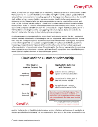 

In	
  fact,	
  channel	
  firms	
  can	
  play	
  a	
  critical	
  role	
  in	
  determining	
  when	
  cloud	
  versus	
  on-­‐premise	
  works	
  best	
  for	
  
their	
  customers.	
  The	
  savvy	
  ‘trusted	
  advisor’	
  should	
  be	
  moving	
  far	
  beyond	
  a	
  product	
  speeds-­‐and-­‐feeds	
  
sales	
  pitch	
  to	
  a	
  business-­‐oriented	
  consulting	
  approach	
  to	
  the	
  engagement.	
  Respondents	
  to	
  the	
  CompTIA	
  
study	
  said	
  the	
  primary	
  reasons	
  that	
  they	
  are	
  recommending	
  cloud	
  typically	
  map	
  to	
  a	
  customer’s	
  
business	
  priorities.	
  They	
  also	
  fall	
  in	
  line	
  with	
  macro	
  realities	
  such	
  as	
  the	
  growth	
  of	
  the	
  remote	
  work	
  
force.	
  	
  As	
  one	
  example,	
  the	
  percentage	
  of	
  channel	
  firms	
  that	
  said	
  their	
  customers’	
  desire	
  to	
  increase	
  
mobile/remote	
  access	
  to	
  company	
  data	
  sparked	
  the	
  reason	
  to	
  recommend	
  cloud	
  jumped	
  to	
  46%	
  of	
  
respondents	
  compared	
  with	
  38%	
  last	
  year.	
  This	
  underscores	
  the	
  surge	
  in	
  mobility	
  solutions,	
  as	
  well	
  as	
  
BYOD	
  and	
  telecommuting	
  trends	
  that	
  are	
  happening	
  in	
  the	
  marketplace.	
  It	
  also	
  demonstrates	
  the	
  
channel’s	
  ability	
  to	
  tie	
  the	
  value	
  of	
  cloud	
  into	
  these	
  burgeoning	
  areas.	
  
	
  
A	
  customer’s	
  desire	
  to	
  reduce	
  complexity	
  across	
  their	
  IT	
  environment	
  remains	
  the	
  No.	
  1	
  reason	
  that	
  
solution	
  providers	
  recommend	
  cloud	
  offerings	
  in	
  place	
  of	
  on-­‐premise.	
  Six	
  in	
  10	
  medium-­‐sized	
  channel	
  
firms	
  cited	
  this	
  as	
  the	
  primary	
  cloud	
  recommendation	
  driver.	
  Over	
  the	
  next	
  several	
  years,	
  more	
  proof	
  
points	
  will	
  emerge	
  on	
  TCO	
  and	
  true	
  cost	
  savings	
  enabled	
  by	
  cloud,	
  however.	
  But	
  today,	
  customers	
  
increasingly	
  are	
  open	
  to	
  exploring	
  cloud	
  solutions	
  in	
  lieu	
  of	
  spending	
  on	
  new	
  hardware,	
  packaged	
  
software	
  and	
  other	
  in-­‐house	
  infrastructure.	
  The	
  challenge	
  for	
  the	
  channel	
  is	
  going	
  to	
  be	
  demonstrating	
  
those	
  cost	
  savings	
  over	
  time	
  to	
  the	
  customers	
  while	
  warding	
  off	
  competition	
  from	
  giants	
  like	
  Amazon,	
  
whose	
  cloud	
  pricing	
  has	
  continued	
  to	
  drop	
  quarter	
  over	
  quarter.	
  	
  

!"#$%&'(%&)*+&!$,)#-+.&/+"'0#(,*12
&
!"#$%&"'($)*+$
,-.*/01($%'+0"-12$341+$

819*:;1$<*&1+$='0/"-1+$
#40)$%'+0"-12+$

@#&3*'(A+&

?+(+.'""4&
<+':+(+%&

>A?$

6@?$

5>?$

5$

!$,)#-+.&%+-'(%&#$),).122+%&
3'2'31)4&)#&%+"15+.&3"#$%&,#"$0#(,&

6$

?+(+.'""4&
,).+(A)*+(+%&

6#,)&3"#$%&,'"+&)#&5+(%#.7&%1,)4&#.&
#)*+.&(#(8,#"$0#(&2.#51%+.&

7$

6#,)&'&,'"+&9+3'$,+&3$,)#-+.&
',:+%&;#.&,#"$0#(&<+&%#(=)&#>+.&

!*'((+"&3#-2'(1+,&<1)*&'&*1A*&%+A.++&#&3"#$%&
-')$.1)4&'(%&1(5#"5+-+()&'.+&21+,$)/6,)7$)#&
.+2#.)&,#-+&)42+&#&(+A'05+&3$,)#-+.&#$)3#-+&
)*'(&3*'((+"&2'.)(+.,&<1)*&"#<+.&"+5+",&#&3"#$%&
-')$.1)4K&&
B#$.3+C&!#-2DEF=,&!"#$%&&'()$*+,&-.$/&$0)1'-$0123'4&5&
G',+C&HII&JKBK&ED&3*'((+"&L.-,&<1)*&3"#$%&#>+.1(A,&

	
  
Another	
  challenge	
  lies	
  in	
  the	
  ability	
  to	
  deliver	
  cloud	
  services	
  in	
  lockstep	
  with	
  demand.	
  It	
  sounds	
  like	
  a	
  
problem	
  you	
  shouldn’t	
  mind	
  having:	
  too	
  much	
  demand	
  for	
  your	
  services.	
  But	
  unless	
  a	
  channel	
  firm	
  has	
  

th

4 	
  Annual	
  Trends	
  in	
  Cloud	
  Computing:	
  Section	
  3	
  

5	
  

 