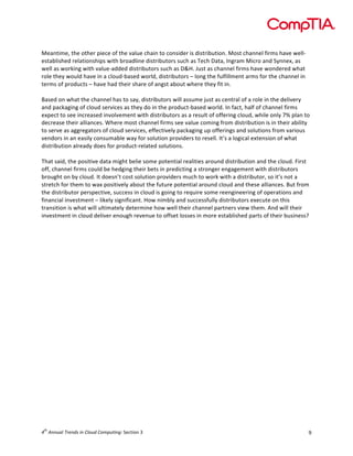 

	
  
Meantime,	
  the	
  other	
  piece	
  of	
  the	
  value	
  chain	
  to	
  consider	
  is	
  distribution.	
  Most	
  channel	
  firms	
  have	
  well-­‐
established	
  relationships	
  with	
  broadline	
  distributors	
  such	
  as	
  Tech	
  Data,	
  Ingram	
  Micro	
  and	
  Synnex,	
  as	
  
well	
  as	
  working	
  with	
  value-­‐added	
  distributors	
  such	
  as	
  D&H.	
  Just	
  as	
  channel	
  firms	
  have	
  wondered	
  what	
  
role	
  they	
  would	
  have	
  in	
  a	
  cloud-­‐based	
  world,	
  distributors	
  –	
  long	
  the	
  fulfillment	
  arms	
  for	
  the	
  channel	
  in	
  
terms	
  of	
  products	
  –	
  have	
  had	
  their	
  share	
  of	
  angst	
  about	
  where	
  they	
  fit	
  in.	
  
	
  
Based	
  on	
  what	
  the	
  channel	
  has	
  to	
  say,	
  distributors	
  will	
  assume	
  just	
  as	
  central	
  of	
  a	
  role	
  in	
  the	
  delivery	
  
and	
  packaging	
  of	
  cloud	
  services	
  as	
  they	
  do	
  in	
  the	
  product-­‐based	
  world.	
  In	
  fact,	
  half	
  of	
  channel	
  firms	
  
expect	
  to	
  see	
  increased	
  involvement	
  with	
  distributors	
  as	
  a	
  result	
  of	
  offering	
  cloud,	
  while	
  only	
  7%	
  plan	
  to	
  
decrease	
  their	
  alliances.	
  Where	
  most	
  channel	
  firms	
  see	
  value	
  coming	
  from	
  distribution	
  is	
  in	
  their	
  ability	
  
to	
  serve	
  as	
  aggregators	
  of	
  cloud	
  services,	
  effectively	
  packaging	
  up	
  offerings	
  and	
  solutions	
  from	
  various	
  
vendors	
  in	
  an	
  easily	
  consumable	
  way	
  for	
  solution	
  providers	
  to	
  resell.	
  It’s	
  a	
  logical	
  extension	
  of	
  what	
  
distribution	
  already	
  does	
  for	
  product-­‐related	
  solutions.	
  
	
  
That	
  said,	
  the	
  positive	
  data	
  might	
  belie	
  some	
  potential	
  realities	
  around	
  distribution	
  and	
  the	
  cloud.	
  First	
  
off,	
  channel	
  firms	
  could	
  be	
  hedging	
  their	
  bets	
  in	
  predicting	
  a	
  stronger	
  engagement	
  with	
  distributors	
  
brought	
  on	
  by	
  cloud.	
  It	
  doesn’t	
  cost	
  solution	
  providers	
  much	
  to	
  work	
  with	
  a	
  distributor,	
  so	
  it’s	
  not	
  a	
  
stretch	
  for	
  them	
  to	
  wax	
  positively	
  about	
  the	
  future	
  potential	
  around	
  cloud	
  and	
  these	
  alliances.	
  But	
  from	
  
the	
  distributor	
  perspective,	
  success	
  in	
  cloud	
  is	
  going	
  to	
  require	
  some	
  reengineering	
  of	
  operations	
  and	
  
financial	
  investment	
  –	
  likely	
  significant.	
  How	
  nimbly	
  and	
  successfully	
  distributors	
  execute	
  on	
  this	
  
transition	
  is	
  what	
  will	
  ultimately	
  determine	
  how	
  well	
  their	
  channel	
  partners	
  view	
  them.	
  And	
  will	
  their	
  
investment	
  in	
  cloud	
  deliver	
  enough	
  revenue	
  to	
  offset	
  losses	
  in	
  more	
  established	
  parts	
  of	
  their	
  business?	
  
	
  
	
  
	
  
	
  

th

4 	
  Annual	
  Trends	
  in	
  Cloud	
  Computing:	
  Section	
  3	
  

9	
  

 