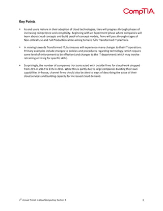  

Key	
  Points	
  
	
  
•

•

	
  
•

As	
  end	
  users	
  mature	
  in	
  their	
  adoption	
  of	
  cloud	
  technologies,	
  they	
  will	
  progress	
  through	
  phases	
  of	
  
increasing	
  competence	
  and	
  complexity.	
  Beginning	
  with	
  an	
  Experiment	
  phase	
  where	
  companies	
  will	
  
learn	
  about	
  cloud	
  concepts	
  and	
  build	
  proof-­‐of-­‐concept	
  models,	
  firms	
  will	
  pass	
  through	
  stages	
  of	
  
Non-­‐critical	
  Use	
  and	
  Full	
  Production	
  while	
  aiming	
  to	
  have	
  fully	
  Transformed	
  IT	
  practices.	
  
	
  
In	
  moving	
  towards	
  Transformed	
  IT,	
  businesses	
  will	
  experience	
  many	
  changes	
  to	
  their	
  IT	
  operations.	
  
Primary	
  examples	
  include	
  changes	
  to	
  policies	
  and	
  procedures	
  regarding	
  technology	
  (which	
  require	
  
some	
  level	
  of	
  enforcement	
  to	
  be	
  effective)	
  and	
  changes	
  to	
  the	
  IT	
  department	
  (which	
  may	
  involve	
  
retraining	
  or	
  hiring	
  for	
  specific	
  skills).	
  
Surprisingly,	
  the	
  number	
  of	
  companies	
  that	
  contracted	
  with	
  outside	
  firms	
  for	
  cloud	
  work	
  dropped	
  
from	
  21%	
  in	
  2012	
  to	
  11%	
  in	
  2013.	
  While	
  this	
  is	
  partly	
  due	
  to	
  large	
  companies	
  building	
  their	
  own	
  
capabilities	
  in-­‐house,	
  channel	
  firms	
  should	
  also	
  be	
  alert	
  to	
  ways	
  of	
  describing	
  the	
  value	
  of	
  their	
  
cloud	
  services	
  and	
  building	
  capacity	
  for	
  increased	
  cloud	
  demand.	
  
	
  

	
  

	
  
	
  
	
  
	
  
	
  
	
  
	
  
	
  
	
  
	
  
	
  
	
  
	
  
	
  
	
  
	
  
	
  
	
  
	
  
	
  
	
  
	
  
	
  
th

4 	
  Annual	
  Trends	
  in	
  Cloud	
  Computing:	
  Section	
  4	
  

2	
  

 