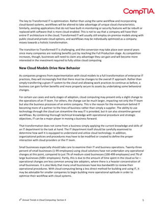  

The	
  key	
  to	
  Transformed	
  IT	
  is	
  optimization.	
  Rather	
  than	
  using	
  the	
  same	
  workflow	
  and	
  incorporating	
  
cloud-­‐based	
  systems,	
  workflows	
  will	
  be	
  altered	
  to	
  take	
  advantage	
  of	
  unique	
  cloud	
  characteristics.	
  
Similarly,	
  existing	
  applications	
  that	
  do	
  not	
  have	
  built-­‐in	
  monitoring	
  or	
  security	
  features	
  will	
  be	
  rebuilt	
  or	
  
replaced	
  with	
  software	
  that	
  is	
  more	
  cloud-­‐enabled.	
  This	
  is	
  not	
  to	
  say	
  that	
  a	
  company	
  will	
  have	
  their	
  
entire	
  IT	
  architecture	
  in	
  the	
  cloud;	
  Transformed	
  IT	
  will	
  usually	
  still	
  employ	
  on-­‐premise	
  models	
  along	
  with	
  
public	
  cloud	
  and	
  private	
  cloud	
  options,	
  and	
  workflows	
  may	
  be	
  individually	
  optimized	
  as	
  a	
  company	
  
moves	
  towards	
  a	
  holistic	
  transformation.	
  
	
  
The	
  transition	
  to	
  Transformed	
  IT	
  is	
  challenging,	
  and	
  the	
  conversion	
  may	
  take	
  place	
  over	
  several	
  years	
  
since	
  many	
  companies	
  are	
  realizing	
  benefits	
  just	
  by	
  reaching	
  the	
  Full	
  Production	
  stage.	
  As	
  competition	
  
increases,	
  though,	
  businesses	
  will	
  need	
  to	
  claim	
  any	
  advantage	
  they	
  can	
  gain	
  and	
  will	
  become	
  more	
  
interested	
  in	
  the	
  investment	
  required	
  to	
  fully	
  utilize	
  cloud	
  computing.	
  	
  
	
  

New	
  Cloud	
  Models	
  Drive	
  New	
  Behavior	
  	
  
	
  
As	
  companies	
  progress	
  from	
  experimentation	
  with	
  cloud	
  models	
  to	
  a	
  full	
  transformation	
  of	
  enterprise	
  IT	
  
practices,	
  they	
  will	
  increasingly	
  find	
  that	
  there	
  must	
  be	
  changes	
  to	
  the	
  overall	
  IT	
  approach.	
  Rather	
  than	
  
simply	
  transferring	
  a	
  given	
  IT	
  system	
  to	
  the	
  cloud	
  and	
  allowing	
  work	
  practices	
  to	
  continue	
  as	
  before,	
  a	
  
business	
  can	
  gain	
  further	
  benefits	
  and	
  more	
  properly	
  secure	
  its	
  assets	
  by	
  undertaking	
  some	
  behavioral	
  
changes.	
  
	
  
For	
  certain	
  use	
  cases	
  and	
  early	
  stages	
  of	
  adoption,	
  cloud	
  computing	
  may	
  present	
  only	
  a	
  slight	
  change	
  to	
  
the	
  operations	
  of	
  an	
  IT	
  team.	
  For	
  others,	
  the	
  change	
  can	
  be	
  much	
  larger,	
  impacting	
  not	
  only	
  the	
  IT	
  team	
  
but	
  also	
  the	
  business	
  processes	
  of	
  an	
  entire	
  company.	
  This	
  is	
  the	
  reason	
  for	
  the	
  momentum	
  behind	
  IT	
  
becoming	
  more	
  of	
  a	
  partner	
  to	
  the	
  lines	
  of	
  business	
  rather	
  than	
  simply	
  a	
  supplier.	
  The	
  ability	
  to	
  use	
  
technology	
  through	
  the	
  cloud	
  can	
  streamline	
  the	
  way	
  IT	
  is	
  provided,	
  but	
  it	
  can	
  also	
  streamline	
  general	
  
workflows.	
  By	
  combining	
  thorough	
  technical	
  knowledge	
  with	
  operational	
  procedure	
  and	
  strategic	
  
objectives,	
  IT	
  can	
  be	
  a	
  major	
  player	
  in	
  moving	
  a	
  business	
  forward.	
  
	
  
That	
  transformation	
  does	
  not	
  come	
  from	
  a	
  business	
  simply	
  applying	
  the	
  current	
  knowledge	
  and	
  skills	
  of	
  
an	
  IT	
  department	
  to	
  the	
  task	
  at	
  hand.	
  The	
  IT	
  department	
  itself	
  should	
  be	
  carefully	
  examined	
  to	
  
determine	
  how	
  well	
  it	
  is	
  equipped	
  to	
  understand	
  and	
  utilize	
  cloud	
  technology.	
  In	
  addition,	
  
organizational	
  policies	
  and	
  procedures	
  may	
  have	
  to	
  be	
  modified	
  or	
  created	
  to	
  define	
  the	
  proper	
  
interaction	
  with	
  cloud	
  providers	
  or	
  the	
  IT	
  team.	
  	
  
	
  
Small	
  businesses	
  especially	
  should	
  take	
  care	
  to	
  examine	
  their	
  IT	
  and	
  business	
  operations.	
  Twenty-­‐three	
  
percent	
  of	
  small	
  businesses	
  (1-­‐99	
  employees)	
  using	
  cloud	
  solutions	
  have	
  not	
  undertaken	
  any	
  operational	
  
changes	
  at	
  this	
  point,	
  compared	
  to	
  just	
  7%	
  of	
  medium-­‐sized	
  businesses	
  (100-­‐499	
  employees)	
  and	
  7%	
  of	
  
large	
  businesses	
  (500+	
  employees).	
  Partly,	
  this	
  is	
  due	
  to	
  the	
  amount	
  of	
  time	
  spent	
  in	
  the	
  cloud	
  so	
  far—
operational	
  changes	
  are	
  less	
  common	
  among	
  late	
  adopters,	
  where	
  there	
  is	
  a	
  heavier	
  concentration	
  of	
  
small	
  businesses.	
  It	
  is	
  also	
  likely	
  that	
  many	
  small	
  businesses	
  have	
  less	
  bandwidth	
  to	
  review	
  their	
  
operational	
  procedures.	
  With	
  cloud	
  computing	
  being	
  a	
  less	
  direct	
  method	
  for	
  building	
  and	
  using	
  IT,	
  it	
  
may	
  be	
  advisable	
  for	
  smaller	
  companies	
  to	
  begin	
  building	
  more	
  operational	
  aptitude	
  in	
  order	
  to	
  
optimize	
  their	
  workflow	
  with	
  cloud	
  systems.	
  
	
  

th

4 	
  Annual	
  Trends	
  in	
  Cloud	
  Computing:	
  Section	
  4	
  

5	
  

 