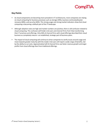  

Key	
  Points	
  
	
  
•

•

	
  
•

As	
  cloud	
  components	
  are	
  becoming	
  more	
  prevalent	
  in	
  IT	
  architectures,	
  more	
  companies	
  are	
  relying	
  
on	
  cloud	
  computing	
  for	
  business	
  processes	
  such	
  as	
  storage	
  (59%),	
  business	
  continuity/disaster	
  
recovery	
  (48%),	
  and	
  security	
  (44%).	
  This	
  strong	
  usage	
  and	
  strong	
  market	
  indicators	
  show	
  that	
  cloud	
  
computing	
  is	
  becoming	
  a	
  default	
  part	
  of	
  the	
  IT	
  landscape.	
  
	
  
Although	
  adoption	
  rates	
  are	
  high	
  and	
  market	
  numbers	
  are	
  positive,	
  there	
  is	
  still	
  confusion	
  related	
  to	
  
cloud	
  computing.	
  This	
  confusion	
  will	
  hinder	
  end	
  users	
  and	
  channel	
  firms	
  from	
  fully	
  transforming	
  
their	
  IT	
  practices	
  and	
  offerings.	
  Only	
  46%	
  of	
  channel	
  firms	
  with	
  cloud	
  offerings	
  described	
  their	
  cloud	
  
business	
  as	
  completely	
  mature—an	
  established,	
  strategic	
  part	
  of	
  business	
  plans.	
  
The	
  impact	
  of	
  cloud	
  computing	
  will	
  continue	
  to	
  drive	
  companies	
  to	
  clarify	
  issues	
  around	
  usage	
  and	
  
move	
  towards	
  greater	
  maturity	
  with	
  the	
  model.	
  End	
  users	
  still	
  report	
  a	
  wide	
  range	
  of	
  benefits,	
  led	
  
by	
  the	
  ability	
  to	
  cut	
  costs.	
  Approximately	
  half	
  of	
  channel	
  firms	
  see	
  faster	
  revenue	
  growth	
  and	
  larger	
  
profits	
  from	
  cloud	
  offerings	
  than	
  from	
  traditional	
  offerings.	
  
	
  

	
  

	
  
	
  
	
  
	
  
	
  
	
  
	
  
	
  
	
  
	
  
	
  
	
  
	
  
	
  
	
  
	
  
	
  
	
  
	
  
	
  
	
  
	
  
	
  
th

4 	
  Annual	
  Trends	
  in	
  Cloud	
  Computing:	
  Section	
  1	
  

2	
  

 