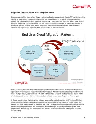  

Migration	
  Patterns	
  Signal	
  New	
  Adoption	
  Phase	
  
	
  
Once	
  companies	
  hit	
  a	
  stage	
  where	
  they	
  are	
  using	
  cloud	
  systems	
  as	
  a	
  standard	
  part	
  of	
  IT	
  architecture,	
  it	
  is	
  
natural	
  to	
  assume	
  that	
  they	
  will	
  begin	
  weighing	
  the	
  pros	
  and	
  cons	
  of	
  various	
  providers	
  and	
  various	
  
models	
  and	
  continually	
  shift	
  to	
  achieve	
  the	
  optimal	
  mix.	
  Up	
  to	
  this	
  point,	
  there	
  has	
  been	
  a	
  great	
  deal	
  of	
  
focus	
  on	
  the	
  hurdles	
  to	
  cloud	
  adoption	
  (such	
  as	
  security)	
  and	
  the	
  challenges	
  in	
  the	
  initial	
  transition	
  of	
  
functional	
  systems	
  into	
  the	
  cloud.	
  Many	
  companies	
  are	
  still	
  concerned	
  with	
  these	
  areas,	
  but	
  early	
  
adopters	
  are	
  beginning	
  to	
  explore	
  further	
  issues	
  related	
  to	
  cloud	
  migration.	
  

!"#$%&'($)*+,#$-./(01+"$203'("&
$
9ID$GJ"K(0&:(,5:,('H$

2,4*.5$)*+,#$
2(+6.#'($78$

9FD$
GA==&H$
2,4*.5$)*+,#$
2(+6.#'($79$

9ED$
9CD$
;"<=('>.&'$
?@&:'>$

2(.60:'$
)*+,#$
)+>=0"@$AB)$

?+,(5'L$)+>=MJAN&$!"#$%&&'()$
*+,&-.$/&$0)1'-$0123'4&5$&:,#@$
B0&'L$CE9$5*+,#$'"#$,&'(&$

	
  
CompTIA’s	
  study	
  found	
  that	
  a	
  healthy	
  percentage	
  of	
  companies	
  have	
  begun	
  shifting	
  infrastructure	
  or	
  
applications	
  following	
  their	
  original	
  transition	
  to	
  the	
  cloud.	
  While	
  there	
  are	
  some	
  companies	
  that	
  have	
  
made	
  multiple	
  moves,	
  approximately	
  10%-­‐15%	
  of	
  the	
  sample	
  have	
  only	
  made	
  one	
  of	
  the	
  moves	
  in	
  the	
  
chart	
  above,	
  so	
  that	
  more	
  than	
  six	
  in	
  ten	
  cloud	
  users	
  have	
  made	
  a	
  secondary	
  move	
  of	
  some	
  type.	
  
	
  
It	
  should	
  also	
  be	
  noted	
  that	
  migrations	
  indicate	
  a	
  spate	
  of	
  acceptable	
  options	
  for	
  IT	
  systems.	
  This	
  has	
  
implications	
  for	
  the	
  future	
  approach	
  to	
  building	
  out	
  architecture.	
  While	
  the	
  term	
  “hybrid	
  cloud”	
  has	
  
been	
  in	
  use	
  since	
  the	
  early	
  days	
  of	
  the	
  cloud	
  era,	
  it	
  has	
  carried	
  a	
  connotation	
  of	
  a	
  single	
  application	
  that	
  
resides	
  in	
  both	
  a	
  private	
  cloud	
  and	
  public	
  cloud.	
  Examples	
  might	
  include	
  a	
  production	
  system	
  on	
  a	
  
private	
  cloud	
  with	
  backup	
  in	
  a	
  public	
  cloud	
  or	
  a	
  private	
  cloud	
  application	
  that	
  uses	
  a	
  public	
  cloud	
  for	
  
cloudbursting.	
  	
  

th

4 	
  Annual	
  Trends	
  in	
  Cloud	
  Computing:	
  Section	
  5	
  

3	
  

 