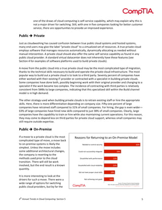  

one	
  of	
  the	
  draws	
  of	
  cloud	
  computing	
  is	
  self-­‐service	
  capability,	
  which	
  may	
  explain	
  why	
  this	
  is	
  
not	
  a	
  major	
  driver	
  for	
  switching.	
  Still,	
  with	
  one	
  in	
  five	
  companies	
  looking	
  for	
  better	
  customer	
  
service,	
  there	
  are	
  opportunities	
  to	
  provide	
  an	
  improved	
  experience.	
  	
  
	
  

Public	
  è 	
  Private	
  
	
  
Just	
  as	
  cloudwashing	
  has	
  caused	
  confusion	
  between	
  true	
  public	
  cloud	
  systems	
  and	
  hosted	
  systems,	
  
many	
  end	
  users	
  may	
  give	
  the	
  label	
  “private	
  cloud”	
  to	
  a	
  virtualized	
  set	
  of	
  resources.	
  A	
  true	
  private	
  cloud	
  
employs	
  software	
  that	
  manages	
  resources	
  automatically,	
  dynamically	
  allocating	
  as	
  needed	
  without	
  
manual	
  intervention.	
  A	
  private	
  cloud	
  should	
  also	
  offer	
  the	
  same	
  self-­‐service	
  capability	
  as	
  found	
  in	
  any	
  
public	
  cloud	
  provider.	
  A	
  standard	
  virtual	
  datacenter	
  does	
  not	
  inherently	
  have	
  these	
  features	
  (see	
  
Section	
  4	
  for	
  examples	
  of	
  software	
  platforms	
  used	
  to	
  build	
  private	
  clouds).	
  
	
  
A	
  move	
  from	
  the	
  public	
  cloud	
  into	
  a	
  true	
  private	
  cloud	
  may	
  be	
  the	
  most	
  complicated	
  type	
  of	
  migration,	
  
thanks	
  to	
  the	
  technical	
  skills	
  necessary	
  to	
  build	
  and	
  operate	
  the	
  private	
  cloud	
  infrastructure.	
  The	
  most	
  
popular	
  way	
  to	
  build	
  out	
  a	
  private	
  cloud	
  is	
  to	
  look	
  to	
  a	
  third	
  party.	
  Seventy	
  percent	
  of	
  companies	
  have	
  
either	
  worked	
  with	
  their	
  existing	
  IT	
  provider	
  or	
  contracted	
  with	
  a	
  specialist	
  in	
  building	
  private	
  clouds.	
  
Some	
  companies	
  have	
  done	
  both,	
  possibly	
  beginning	
  work	
  with	
  their	
  original	
  provider	
  and	
  changing	
  to	
  a	
  
specialist	
  if	
  the	
  work	
  became	
  too	
  complex.	
  The	
  incidence	
  of	
  contracting	
  with	
  third	
  parties	
  is	
  relatively	
  
consistent	
  from	
  SMBs	
  to	
  large	
  companies,	
  indicating	
  that	
  this	
  specialized	
  skill	
  within	
  the	
  Build	
  channel	
  
model	
  is	
  in	
  high	
  demand.	
  
	
  
The	
  other	
  strategy	
  used	
  when	
  building	
  private	
  clouds	
  is	
  to	
  retrain	
  existing	
  staff	
  or	
  hire	
  the	
  appropriate	
  
skills.	
  Here,	
  there	
  is	
  more	
  differentiation	
  depending	
  on	
  company	
  size.	
  Fifty-­‐one	
  percent	
  of	
  large	
  
companies	
  have	
  retrained	
  staff	
  compared	
  to	
  31%	
  of	
  small	
  companies.	
  For	
  hiring,	
  the	
  gap	
  is	
  even	
  wider—
63%	
  of	
  large	
  companies	
  have	
  hired	
  new	
  skills	
  compared	
  to	
  just	
  38%	
  of	
  small	
  companies.	
  Clearly,	
  large	
  
companies	
  have	
  the	
  capability	
  to	
  train	
  or	
  hire	
  while	
  also	
  maintaining	
  current	
  operations.	
  For	
  this	
  reason,	
  
they	
  may	
  come	
  to	
  depend	
  less	
  on	
  third	
  parties	
  for	
  private	
  cloud	
  support,	
  whereas	
  small	
  companies	
  may	
  
still	
  require	
  outside	
  expertise.	
  
	
  

Public	
  è 	
  On-­‐Premise	
  
	
  
If	
  a	
  move	
  to	
  a	
  private	
  cloud	
  is	
  the	
  most	
  
complicated	
  type	
  of	
  move,	
  a	
  move	
  back	
  
to	
  on-­‐premise	
  systems	
  is	
  likely	
  the	
  
simplest.	
  Unless	
  the	
  move	
  includes	
  
some	
  additional	
  architectural	
  changes,	
  
the	
  company	
  is	
  reverting	
  to	
  the	
  
methods	
  used	
  prior	
  to	
  the	
  cloud	
  
transition.	
  There	
  will	
  still	
  be	
  work	
  
involved,	
  but	
  the	
  end	
  result	
  is	
  a	
  known	
  
quantity.	
  	
  
	
  
It	
  is	
  more	
  interesting	
  to	
  look	
  at	
  the	
  
drivers	
  for	
  such	
  a	
  move.	
  There	
  were	
  a	
  
wide	
  range	
  of	
  options	
  for	
  switching	
  
public	
  cloud	
  providers,	
  but	
  by	
  far	
  the	
  

th

4 	
  Annual	
  Trends	
  in	
  Cloud	
  Computing:	
  Section	
  5	
  

!"#$%&$'(%)'!"*+)&,&-'*%'#&'.&/0)"1,$"'2%3"4
'
6:7'

;""3"3'*%'<%&*)%4'$"<+),*F'

987'

G%+43'&%*'$+<<"$$(+44F',&*"-)#*"'

?,$$#B$C"3'D,*='@")(%)1#&<"'

997'

?,$$#B$C"3'D,*='<4%+3')"4,#E,4,*F'

997'

?,3'&%*'=#>"'@)%@")'<4%+3'$A,44$'

;%*'#<=,">,&-'<%$*'-%#4$'

587'
567'
H%+)<"I'!"#$%&&'()$*+,&-.$/&$0)1'-$0123'4&5'
J#$"I'KL'<4%+3''"&3'+$")$'*=#*'=#>"'$D,*<="3'*%'%&/@)"1,$"'$F$*"1$'

5	
  

 