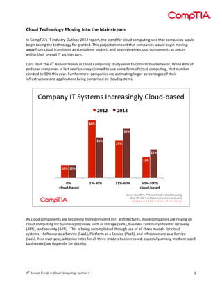  

Cloud	
  Technology	
  Moving	
  Into	
  the	
  Mainstream	
  
	
  
In	
  CompTIA’s	
  IT	
  Industry	
  Outlook	
  2013	
  report,	
  the	
  trend	
  for	
  cloud	
  computing	
  was	
  that	
  companies	
  would	
  
begin	
  taking	
  the	
  technology	
  for	
  granted.	
  This	
  projection	
  meant	
  that	
  companies	
  would	
  begin	
  moving	
  
away	
  from	
  cloud	
  transitions	
  as	
  standalone	
  projects	
  and	
  begin	
  viewing	
  cloud	
  components	
  as	
  pieces	
  
within	
  their	
  overall	
  IT	
  architecture.	
  	
  
	
  
Data	
  from	
  the	
  4th	
  Annual	
  Trends	
  in	
  Cloud	
  Computing	
  study	
  seem	
  to	
  confirm	
  this	
  behavior.	
  While	
  80%	
  of	
  
end	
  user	
  companies	
  in	
  last	
  year’s	
  survey	
  claimed	
  to	
  use	
  some	
  form	
  of	
  cloud	
  computing,	
  that	
  number	
  
climbed	
  to	
  90%	
  this	
  year.	
  Furthermore,	
  companies	
  are	
  estimating	
  larger	
  percentages	
  of	
  their	
  
infrastructure	
  and	
  applications	
  being	
  comprised	
  by	
  cloud	
  systems.	
  	
  
	
  

!"#$%&'()*(+',-.#,()&/0.%,1&23'(!3"4567%,.5
(
&"!&$

&"!)$

%%#$
)*#$
)!#$

&'#$
&&#$
!(#$

!"#$ !"#$

"#$
$+,-./01234/$

!#0)"#$

)!#0("#$

("#0!""#$
+,-./01234/$

+"40/.8(!"#$*)9:,(!"#$%&&'()$*+,&-.$/&$0)1'-$0123'4&5(
;%,.8(<=>(?@+@()*(%&5(74,1&.,,(.A./4BC.,(D.&5(4,.0,E(

	
  
	
  
As	
  cloud	
  components	
  are	
  becoming	
  more	
  prevalent	
  in	
  IT	
  architectures,	
  more	
  companies	
  are	
  relying	
  on	
  
cloud	
  computing	
  for	
  business	
  processes	
  such	
  as	
  storage	
  (59%),	
  business	
  continuity/disaster	
  recovery	
  
(48%),	
  and	
  security	
  (44%).	
  	
  This	
  is	
  being	
  accomplished	
  through	
  use	
  of	
  all	
  three	
  models	
  for	
  cloud	
  
systems—Software	
  as	
  a	
  Service	
  (SaaS),	
  Platform	
  as	
  a	
  Service	
  (PaaS),	
  and	
  Infrastructure	
  as	
  a	
  Service	
  
(IaaS).	
  Year	
  over	
  year,	
  adoption	
  rates	
  for	
  all	
  three	
  models	
  has	
  increased,	
  especially	
  among	
  medium-­‐sized	
  
businesses	
  (see	
  Appendix	
  for	
  details).	
  
	
  
	
  

th

4 	
  Annual	
  Trends	
  in	
  Cloud	
  Computing:	
  Section	
  1	
  

3	
  

 