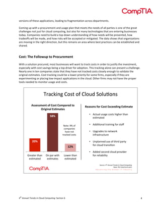  

versions	
  of	
  these	
  applications,	
  leading	
  to	
  fragmentation	
  across	
  departments.	
  
	
  
Coming	
  up	
  with	
  a	
  procurement	
  and	
  usage	
  plan	
  that	
  meets	
  the	
  needs	
  of	
  all	
  parties	
  is	
  one	
  of	
  the	
  great	
  
challenges	
  not	
  just	
  for	
  cloud	
  computing,	
  but	
  also	
  for	
  many	
  technologies	
  that	
  are	
  entering	
  businesses	
  
today.	
  Companies	
  need	
  to	
  build	
  a	
  top-­‐down	
  understanding	
  of	
  how	
  needs	
  will	
  be	
  presented,	
  how	
  
tradeoffs	
  will	
  be	
  made,	
  and	
  how	
  risks	
  will	
  be	
  accepted	
  or	
  mitigated.	
  The	
  data	
  shows	
  that	
  organizations	
  
are	
  moving	
  in	
  the	
  right	
  direction,	
  but	
  this	
  remains	
  an	
  area	
  where	
  best	
  practices	
  can	
  be	
  established	
  and	
  
shared.	
  
	
  
	
  

Cost:	
  The	
  Followup	
  to	
  Procurement	
  

	
  
With	
  a	
  solution	
  procured,	
  most	
  businesses	
  will	
  want	
  to	
  track	
  costs	
  in	
  order	
  to	
  justify	
  the	
  investment,	
  
especially	
  with	
  cost	
  savings	
  being	
  a	
  top	
  driver	
  for	
  adoption.	
  This	
  tracking	
  alone	
  can	
  present	
  a	
  challenge.	
  
Nearly	
  one	
  in	
  ten	
  companies	
  state	
  that	
  they	
  have	
  not	
  tracked	
  costs	
  closely	
  enough	
  to	
  validate	
  the	
  
original	
  estimates.	
  Cost	
  tracking	
  could	
  be	
  a	
  lower	
  priority	
  for	
  some	
  firms,	
  especially	
  if	
  they	
  are	
  
experimenting	
  or	
  placing	
  low-­‐impact	
  applications	
  in	
  the	
  cloud.	
  Other	
  firms	
  may	
  not	
  have	
  the	
  proper	
  
tools	
  needed	
  to	
  monitor	
  usage	
  and	
  costs.	
  

!"#$%&'()*+,-)+.)*/+01)2+/03+',)
!""#""$#%&'()'*("&'*($+,-#.'&('
/-010%,2'3"4$,&#"'
897'
A+-5<)BC)+.)
$+79#'&5,)
6#D5)'+-)
-"#$%51)$+,-,)

567'
:57'
4"5#-5")-6#')
5,37#-51)

8')9#"):&-6)
5,37#-5,)

;+:5")-6#')
5,37#-51)

;#,"(%"')(-'*("&'3<=##.0%1'3"4$,&#'
•  E$-0#/)0,#(5)$+,-,)6&(65")-6#')
5,37#-51)
)
•  E11&3+'#/)-"#&'&'().+"),-#F)
)
•  G9("#15,)-+)'5-:+"%)
&'."#,-"0$-0"5)
)
•  G'9/#''51)0,5)+.)-6&"1)9#"-H)
.+")$/+01)-"#',&3+')
•  E1151),5$+'1)$/+01)9"+D&15")
.+")"5/&#I&/&-H)
2+0"$5<)!"#$%&&'()$*+,&-.$/&$0)1'-$0123'4&5)
=#,5<)>?@)$/+01)5'1)0,5",)

	
  
	
  
	
  

th

4 	
  Annual	
  Trends	
  in	
  Cloud	
  Computing:	
  Section	
  6	
  

4	
  

 