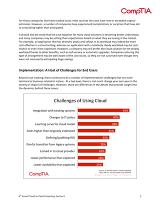  

For	
  those	
  companies	
  that	
  have	
  tracked	
  costs,	
  most	
  say	
  that	
  the	
  costs	
  have	
  met	
  or	
  exceeded	
  original	
  
estimates.	
  However,	
  a	
  number	
  of	
  companies	
  have	
  experienced	
  complications	
  or	
  surprises	
  that	
  have	
  led	
  
to	
  costs	
  being	
  higher	
  than	
  anticipated.	
  	
  
	
  
It	
  should	
  also	
  be	
  noted	
  that	
  the	
  cost	
  equation	
  for	
  many	
  cloud	
  solutions	
  is	
  becoming	
  better	
  understood,	
  
and	
  many	
  companies	
  may	
  be	
  setting	
  their	
  expectations	
  based	
  on	
  what	
  they	
  are	
  seeing	
  in	
  the	
  market.	
  
For	
  example,	
  an	
  application	
  that	
  has	
  dramatic	
  peaks	
  and	
  valleys	
  in	
  its	
  workload	
  may	
  indeed	
  be	
  more	
  
cost-­‐effective	
  in	
  a	
  cloud	
  setting,	
  whereas	
  an	
  application	
  with	
  a	
  relatively	
  steady	
  workload	
  may	
  be	
  cost-­‐
neutral	
  or	
  even	
  more	
  expensive.	
  However,	
  a	
  company	
  may	
  still	
  prefer	
  the	
  cloud	
  solution	
  for	
  the	
  steady	
  
workload	
  thanks	
  to	
  other	
  benefits,	
  such	
  as	
  self-­‐service	
  or	
  automatic	
  upgrades.	
  Companies	
  entering	
  this	
  
type	
  of	
  arrangement	
  may	
  be	
  well	
  aware	
  of	
  the	
  cost	
  issues,	
  so	
  they	
  are	
  not	
  surprised	
  even	
  though	
  they	
  
were	
  not	
  necessarily	
  anticipating	
  huge	
  savings.	
  
	
  
	
  

Implementation:	
  A	
  Host	
  of	
  Challenges	
  for	
  End	
  Users	
  
	
  
Beyond	
  cost	
  tracking,	
  there	
  continue	
  to	
  be	
  a	
  number	
  of	
  implementation	
  challenges	
  that	
  are	
  more	
  
technical	
  or	
  business-­‐related	
  in	
  nature.	
  	
  At	
  a	
  top	
  level,	
  there	
  is	
  not	
  much	
  change	
  year	
  over	
  year	
  in	
  the	
  
variety	
  or	
  impact	
  of	
  challenges.	
  However,	
  there	
  are	
  differences	
  in	
  the	
  details	
  that	
  provide	
  insight	
  into	
  
the	
  dynamics	
  behind	
  these	
  issues.	
  

!"#$$%&'%()*+),(-&')!$*./
)
M&>%';#F*&):->")%@-(F&')(?(>%C()

182)

!"#&'%()>*)MN)A*$-B?)

162)

9%#;&-&')B.;<%)+*;)B$*./)C*/%$)

582)

!*(>()"-'"%;)>"#&)*;-'-&#$$?)%(FC#>%/)

572)

G%H&-&'IJ.(F+?-&')KLM)
E#-&+.$)>;#&(-F*&)+;*C)$%'#B?)(?(>%C()

562)
042)

9*BD%/)-&)>*)B$*./)A;*<-/%;)

032)

9*:%;)A%;+*;C#&B%)>"#&)%@A%B>%/)

032)

9*:%;)#<#-$#=-$->?)>"#&)%@A%B>%/)

012)
O*.;B%P)!"#$%&&'()$*+,&-.$/&$0)1'-$0123'4&5)
Q#(%P)118),ROR)%&/).(%;():->")B$*./)(*$.F*&()

	
  
	
  

th

4 	
  Annual	
  Trends	
  in	
  Cloud	
  Computing:	
  Section	
  6	
  

5	
  

 