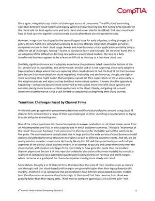 

	
  
Once	
  again,	
  integration	
  tops	
  the	
  list	
  of	
  challenges	
  across	
  all	
  companies.	
  The	
  difficulties	
  in	
  enabling	
  
operation	
  between	
  cloud	
  systems	
  and	
  legacy	
  systems	
  involve	
  learning	
  and	
  fine-­‐tuning	
  APIs,	
  typically	
  on	
  
the	
  client	
  side	
  for	
  SaaS	
  applications	
  and	
  both	
  client	
  and	
  server	
  side	
  for	
  IaaS/PaaS.	
  End	
  users	
  must	
  learn	
  
how	
  to	
  hook	
  systems	
  together	
  and	
  also	
  react	
  quickly	
  when	
  there	
  are	
  unexpected	
  results.	
  
	
  
However,	
  integration	
  has	
  slipped	
  to	
  the	
  second	
  largest	
  issue	
  for	
  early	
  adopters,	
  trailing	
  changes	
  to	
  IT	
  
policy.	
  On	
  one	
  hand,	
  it	
  is	
  somewhat	
  surprising	
  to	
  see	
  how	
  strongly	
  integration	
  struggles	
  persist	
  as	
  
companies	
  mature	
  in	
  their	
  cloud	
  usage.	
  Newer	
  and	
  more	
  business-­‐critical	
  applications	
  certainly	
  bring	
  a	
  
different	
  set	
  of	
  challenges,	
  forcing	
  IT	
  teams	
  to	
  constantly	
  learn	
  and	
  innovate.	
  On	
  the	
  other	
  hand,	
  this	
  is	
  
an	
  indication	
  of	
  the	
  difficulty	
  in	
  forming	
  new	
  policies	
  around	
  cloud	
  models.	
  The	
  step	
  to	
  a	
  fully	
  
transformed	
  business	
  appears	
  to	
  be	
  at	
  least	
  as	
  difficult	
  as	
  the	
  step	
  to	
  a	
  first-­‐time	
  cloud	
  user.	
  
	
  
Similarly,	
  significantly	
  more	
  early	
  adopters	
  experience	
  the	
  problems	
  listed	
  towards	
  the	
  bottom	
  of	
  the	
  
list:	
  vendor	
  lock-­‐in,	
  availability,	
  and	
  performance.	
  Vendor	
  lock-­‐in	
  is	
  not	
  surprising,	
  since	
  early	
  adopters	
  
have	
  reached	
  a	
  stage	
  where	
  they	
  are	
  exploring	
  other	
  cloud	
  options	
  to	
  find	
  the	
  best	
  fit	
  for	
  their	
  business	
  
(see	
  Section	
  5	
  for	
  more	
  details	
  on	
  cloud	
  migration).	
  Availability	
  and	
  performance,	
  though,	
  are	
  slightly	
  
more	
  surprising.	
  One	
  might	
  expect	
  that	
  companies	
  would	
  set	
  their	
  expectations	
  in	
  these	
  areas	
  early	
  in	
  
the	
  adoption	
  process	
  and	
  adjust	
  as	
  they	
  build	
  out	
  more	
  robust	
  systems.	
  It	
  seems	
  that	
  the	
  opposite	
  is	
  
happening—companies	
  become	
  more	
  concerned	
  as	
  they	
  spend	
  more	
  time	
  with	
  cloud	
  systems	
  and	
  
consider	
  placing	
  more	
  business-­‐critical	
  applications	
  in	
  the	
  cloud.	
  Clearly,	
  mitigating	
  risk	
  around	
  
downtime	
  or	
  performance	
  is	
  not	
  a	
  task	
  limited	
  to	
  companies	
  just	
  beginning	
  their	
  cloud	
  journey.	
  
	
  
	
  

Transition:	
  Challenges	
  Faced	
  by	
  Channel	
  Firms	
  
	
  
While	
  end	
  users	
  grapple	
  with	
  procurement	
  decisions	
  and	
  financial	
  proof	
  points	
  around	
  using	
  cloud,	
  IT	
  
channel	
  firms	
  similarly	
  face	
  a	
  range	
  of	
  their	
  own	
  challenges	
  in	
  either	
  launching	
  a	
  cloud	
  practice	
  or	
  trying	
  
to	
  scale	
  and	
  grow	
  an	
  existing	
  one.	
  	
  
	
  
One	
  of	
  the	
  critical	
  questions	
  for	
  channel	
  companies	
  to	
  answer	
  is	
  whether	
  or	
  not	
  cloud	
  makes	
  sense	
  from	
  
an	
  ROI	
  perspective	
  and	
  if	
  so,	
  in	
  what	
  capacity	
  and	
  in	
  which	
  customer	
  scenarios.	
  This	
  basic	
  “economics	
  of	
  
the	
  cloud”	
  discussion	
  has	
  been	
  front-­‐and-­‐center	
  in	
  the	
  channel	
  for	
  the	
  better	
  part	
  of	
  the	
  last	
  three	
  to	
  
five	
  years.	
  The	
  conversation	
  is	
  complicated,	
  due	
  in	
  large	
  part	
  to	
  the	
  wide	
  variety	
  of	
  cloud	
  business	
  model	
  
options	
  and	
  potential	
  revenue	
  structures	
  to	
  explore	
  as	
  well	
  as	
  differing	
  customer	
  needs.	
  And	
  yet,	
  we	
  are	
  
seeing	
  solution	
  providers	
  move	
  more	
  decisively.	
  Nearly	
  6	
  in	
  10	
  said	
  they	
  proactively	
  pursued	
  multiple	
  
segments	
  of	
  the	
  various	
  cloud	
  business	
  models	
  in	
  an	
  attempt	
  to	
  quickly	
  and	
  comprehensively	
  enter	
  the	
  
cloud	
  market,	
  with	
  medium	
  and	
  larger	
  firms	
  more	
  likely	
  to	
  have	
  gone	
  this	
  route	
  than	
  the	
  smallest	
  
channel	
  player	
  (see	
  Section	
  3	
  of	
  this	
  report	
  for	
  a	
  detailed	
  discussion	
  of	
  business	
  models).	
  As	
  a	
  result,	
  a	
  
segment	
  of	
  companies	
  have	
  assembled	
  quantifiable	
  tracking	
  metrics	
  on	
  revenue	
  and	
  profit	
  margin,	
  
which	
  can	
  serve	
  as	
  a	
  guidepost	
  for	
  channel	
  companies	
  moving	
  more	
  slowly	
  into	
  cloud.	
  	
  
	
  
Some	
  details:	
  Roughly	
  6	
  in	
  10	
  channel	
  firms	
  that	
  described	
  the	
  state	
  of	
  their	
  cloud	
  business	
  as	
  mature	
  
and	
  strategic	
  said	
  that	
  cloud-­‐based	
  profit	
  margins	
  are	
  generally	
  higher	
  than	
  their	
  legacy-­‐based	
  profit	
  
margins.	
  Another	
  6	
  in	
  10	
  companies	
  that	
  are	
  involved	
  in	
  four	
  different	
  cloud-­‐based	
  business	
  models	
  
(and	
  therefore	
  one	
  can	
  assume	
  cloud	
  is	
  strategic	
  to	
  them)	
  said	
  that	
  their	
  revenue	
  from	
  cloud	
  was	
  
growing	
  faster	
  than	
  their	
  legacy	
  sales.	
  These	
  metrics	
  compare	
  against	
  just	
  2	
  in	
  10	
  firms	
  with	
  “non-­‐

th

4 	
  Annual	
  Trends	
  in	
  Cloud	
  Computing:	
  Section	
  6	
  

6	
  

 