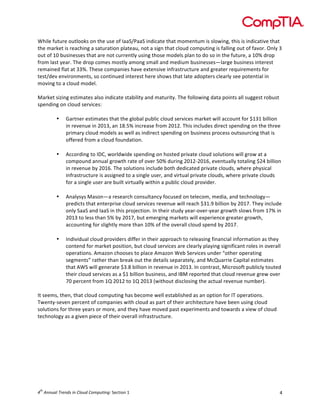  

While	
  future	
  outlooks	
  on	
  the	
  use	
  of	
  IaaS/PaaS	
  indicate	
  that	
  momentum	
  is	
  slowing,	
  this	
  is	
  indicative	
  that	
  
the	
  market	
  is	
  reaching	
  a	
  saturation	
  plateau,	
  not	
  a	
  sign	
  that	
  cloud	
  computing	
  is	
  falling	
  out	
  of	
  favor.	
  Only	
  3	
  
out	
  of	
  10	
  businesses	
  that	
  are	
  not	
  currently	
  using	
  those	
  models	
  plan	
  to	
  do	
  so	
  in	
  the	
  future,	
  a	
  10%	
  drop	
  
from	
  last	
  year.	
  The	
  drop	
  comes	
  mostly	
  among	
  small	
  and	
  medium	
  businesses—large	
  business	
  interest	
  
remained	
  flat	
  at	
  33%.	
  These	
  companies	
  have	
  extensive	
  infrastructure	
  and	
  greater	
  requirements	
  for	
  
test/dev	
  environments,	
  so	
  continued	
  interest	
  here	
  shows	
  that	
  late	
  adopters	
  clearly	
  see	
  potential	
  in	
  
moving	
  to	
  a	
  cloud	
  model.	
  
	
  
Market	
  sizing	
  estimates	
  also	
  indicate	
  stability	
  and	
  maturity.	
  The	
  following	
  data	
  points	
  all	
  suggest	
  robust	
  
spending	
  on	
  cloud	
  services:	
  
	
  
• Gartner	
  estimates	
  that	
  the	
  global	
  public	
  cloud	
  services	
  market	
  will	
  account	
  for	
  $131	
  billion	
  
in	
  revenue	
  in	
  2013,	
  an	
  18.5%	
  increase	
  from	
  2012.	
  This	
  includes	
  direct	
  spending	
  on	
  the	
  three	
  
primary	
  cloud	
  models	
  as	
  well	
  as	
  indirect	
  spending	
  on	
  business	
  process	
  outsourcing	
  that	
  is	
  
offered	
  from	
  a	
  cloud	
  foundation.	
  
	
  
• According	
  to	
  IDC,	
  worldwide	
  spending	
  on	
  hosted	
  private	
  cloud	
  solutions	
  will	
  grow	
  at	
  a	
  
compound	
  annual	
  growth	
  rate	
  of	
  over	
  50%	
  during	
  2012-­‐2016,	
  eventually	
  totaling	
  $24	
  billion	
  
in	
  revenue	
  by	
  2016.	
  The	
  solutions	
  include	
  both	
  dedicated	
  private	
  clouds,	
  where	
  physical	
  
infrastructure	
  is	
  assigned	
  to	
  a	
  single	
  user,	
  and	
  virtual	
  private	
  clouds,	
  where	
  private	
  clouds	
  
for	
  a	
  single	
  user	
  are	
  built	
  virtually	
  within	
  a	
  public	
  cloud	
  provider.	
  
	
  
• Analysys	
  Mason—a	
  research	
  consultancy	
  focused	
  on	
  telecom,	
  media,	
  and	
  technology—
predicts	
  that	
  enterprise	
  cloud	
  services	
  revenue	
  will	
  reach	
  $31.9	
  billion	
  by	
  2017.	
  They	
  include	
  
only	
  SaaS	
  and	
  IaaS	
  in	
  this	
  projection.	
  In	
  their	
  study	
  year-­‐over-­‐year	
  growth	
  slows	
  from	
  17%	
  in	
  
2013	
  to	
  less	
  than	
  5%	
  by	
  2017,	
  but	
  emerging	
  markets	
  will	
  experience	
  greater	
  growth,	
  
accounting	
  for	
  slightly	
  more	
  than	
  10%	
  of	
  the	
  overall	
  cloud	
  spend	
  by	
  2017.	
  
	
  
• Individual	
  cloud	
  providers	
  differ	
  in	
  their	
  approach	
  to	
  releasing	
  financial	
  information	
  as	
  they	
  
contend	
  for	
  market	
  position,	
  but	
  cloud	
  services	
  are	
  clearly	
  playing	
  significant	
  roles	
  in	
  overall	
  
operations.	
  Amazon	
  chooses	
  to	
  place	
  Amazon	
  Web	
  Services	
  under	
  “other	
  operating	
  
segments”	
  rather	
  than	
  break	
  out	
  the	
  details	
  separately,	
  and	
  McQuarrie	
  Capital	
  estimates	
  
that	
  AWS	
  will	
  generate	
  $3.8	
  billion	
  in	
  revenue	
  in	
  2013.	
  In	
  contrast,	
  Microsoft	
  publicly	
  touted	
  
their	
  cloud	
  services	
  as	
  a	
  $1	
  billion	
  business,	
  and	
  IBM	
  reported	
  that	
  cloud	
  revenue	
  grew	
  over	
  
70	
  percent	
  from	
  1Q	
  2012	
  to	
  1Q	
  2013	
  (without	
  disclosing	
  the	
  actual	
  revenue	
  number).	
  
	
  
It	
  seems,	
  then,	
  that	
  cloud	
  computing	
  has	
  become	
  well	
  established	
  as	
  an	
  option	
  for	
  IT	
  operations.	
  
Twenty-­‐seven	
  percent	
  of	
  companies	
  with	
  cloud	
  as	
  part	
  of	
  their	
  architecture	
  have	
  been	
  using	
  cloud	
  
solutions	
  for	
  three	
  years	
  or	
  more,	
  and	
  they	
  have	
  moved	
  past	
  experiments	
  and	
  towards	
  a	
  view	
  of	
  cloud	
  
technology	
  as	
  a	
  given	
  piece	
  of	
  their	
  overall	
  infrastructure.	
  	
  
	
  

	
  

	
  

th

4 	
  Annual	
  Trends	
  in	
  Cloud	
  Computing:	
  Section	
  1	
  

4	
  

 