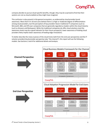  

company	
  decides	
  to	
  pursue	
  cloud-­‐specific	
  benefits,	
  though,	
  they	
  may	
  be	
  surprised	
  to	
  find	
  that	
  their	
  
systems	
  are	
  not	
  as	
  cloud-­‐enabled	
  as	
  they	
  might	
  have	
  imagined.	
  
	
  
This	
  confusion	
  is	
  also	
  present	
  in	
  the	
  general	
  ecosystem,	
  as	
  evidenced	
  by	
  cloud	
  provider	
  brand	
  
awareness.	
  More	
  than	
  9	
  in	
  10	
  end	
  users	
  believe	
  there	
  is	
  a	
  high	
  or	
  moderate	
  degree	
  of	
  differentiation	
  
among	
  cloud	
  providers,	
  but	
  the	
  perception	
  of	
  top	
  providers	
  favors	
  traditional	
  IT	
  companies	
  (such	
  as	
  
Microsoft,	
  IBM,	
  and	
  HP)	
  over	
  companies	
  that	
  are	
  generally	
  regarded	
  as	
  leaders	
  within	
  the	
  cloud	
  industry	
  
(such	
  as	
  Amazon	
  and	
  Rackspace).	
  While	
  the	
  traditional	
  companies	
  do	
  offer	
  cloud	
  solutions	
  (and	
  the	
  
awareness	
  levels	
  may	
  be	
  a	
  good	
  indicator	
  for	
  their	
  future	
  prospects),	
  lower	
  awareness	
  of	
  leading	
  cloud	
  
providers	
  likely	
  implies	
  lower	
  awareness	
  of	
  leading-­‐edge	
  innovations.	
  
	
  
To	
  better	
  describe	
  the	
  many	
  nuances	
  of	
  the	
  cloud	
  trend,	
  both	
  from	
  the	
  end	
  user	
  perspective	
  and	
  the	
  IT	
  
solution	
  provider/cloud	
  provider	
  perspective	
  (aka	
  “the	
  channel”),	
  this	
  report	
  will	
  use	
  the	
  following	
  
models.	
  See	
  Sections	
  2	
  and	
  4	
  for	
  additional	
  details	
  and	
  analysis.	
  
	
  
	
  
	
  
3)4'2$:'5*9/55$I42/)5$H,"F/K4,;$L4,$.B/$3B"99/)
$
	
  
	
  
!"#$%&

Channel	
  Perspective	
  

'()*#%+&,&
'()*#-#).&

/.01$+&,&
2.3+4(03+&

50.04+&,&
6"77)(3&

!""#$%$&""#$%$#""#$
&'()*+$%$&,*-"./$%$01(,*2$3)4'25$
&,4+',/$0<$=$
#<>$"22$
/?@/,85/$.4$
('*)2$+)4'2$

E/@)41F/9.$

:,/";DH*?$

<B*./C)"(/)$

!9./7,"849$

I"9"7/2$#/,-*+/5$

6,+B*./+.',/$D$
E/5*79$

	
  
	
  
	
  
	
  
	
  
	
  
	
  
	
  

A/5/))$

045897$D$$E*,/+.$
.4$+'5.4F/,$

3'5.4F*J"849$D$
E/-/)4@F/9.$

3495')897$%$62-*5*97$%$!G$#4)'8495$
3)4'2$677,/7"849$%$:,4;/,"7/$#/,-*+/5$

0123/$G/2F:26$&'2<'+44(26$72/+1$E2'$86/$H4+'4$

End	
  User	
  Perspective	
  

	
  
	
  
	
  
	
  
	
  
	
  
	
  
	
  

	
  
	
  
	
  
	
  
	
  

!"#$%&'$()*

+,(-.%&/.01*
23$*

4511*
6%,75./,(*

8%0(39,%'$7*
:8*

!""#$%$&""#$%$#""#$
&3.1(9$0123/4$
&'()"*+$%$,-.'(/$0123/4$
8/39":26$

;'"64(:26$

&21(9(+4C
&'29+/3'+4$

=2'>?2@$0A"6<+$

&'22E$2E$9269+F*$

!6*+<'":26$

&'2)(/+'$#@(*9A(6<$

034*25(B":26C$
D+"'9A(*+9*3'+$

#+93'(*-$
&"-5+6*$72/+14$

th

4 	
  Annual	
  Trends	
  in	
  Cloud	
  Computing:	
  Section	
  1	
  

6	
  

 