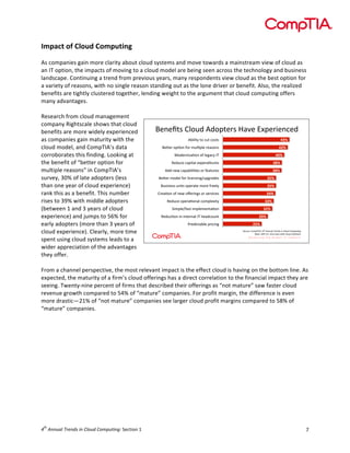  

Impact	
  of	
  Cloud	
  Computing	
  
	
  
As	
  companies	
  gain	
  more	
  clarity	
  about	
  cloud	
  systems	
  and	
  move	
  towards	
  a	
  mainstream	
  view	
  of	
  cloud	
  as	
  
an	
  IT	
  option,	
  the	
  impacts	
  of	
  moving	
  to	
  a	
  cloud	
  model	
  are	
  being	
  seen	
  across	
  the	
  technology	
  and	
  business	
  
landscape.	
  Continuing	
  a	
  trend	
  from	
  previous	
  years,	
  many	
  respondents	
  view	
  cloud	
  as	
  the	
  best	
  option	
  for	
  
a	
  variety	
  of	
  reasons,	
  with	
  no	
  single	
  reason	
  standing	
  out	
  as	
  the	
  lone	
  driver	
  or	
  benefit.	
  Also,	
  the	
  realized	
  
benefits	
  are	
  tightly	
  clustered	
  together,	
  lending	
  weight	
  to	
  the	
  argument	
  that	
  cloud	
  computing	
  offers	
  
many	
  advantages.	
  
	
  
Research	
  from	
  cloud	
  management	
  
company	
  Rightscale	
  shows	
  that	
  cloud	
  
!"#"$%&'()*+,'-,*.%"/&'012"'34."/5"#6",
'
benefits	
  are	
  more	
  widely	
  experienced	
  
-85)5%C'%*'6+%'6*&%&'
'&#$
as	
  companies	
  gain	
  maturity	
  with	
  the	
  
!"F"/'*.;*#'B*/'@+);.)"'/"1&*#&'
'!#$
cloud	
  model,	
  and	
  CompTIA’s	
  data	
  
G*,"/#5H1;*#'*B')"916C'<='
')#$
corroborates	
  this	
  finding.	
  Looking	
  at	
  
:",+6"'61.5%1)'"4."#,5%+/"&'
&(#$
the	
  benefit	
  of	
  “better	
  option	
  for	
  
-,,'#"D'61.185)5;"&'*/'B"1%+/"&'
&(#$
multiple	
  reasons”	
  in	
  CompTIA’s	
  
!"F"/'@*,")'B*/')56"#&5#9A+.9/1,"&'
&"#$
survey,	
  30%	
  of	
  late	
  adopters	
  (less	
  
!+&5#"&&'+#5%&'*."/1%"'@*/"'B/"")C'
&"#$
than	
  one	
  year	
  of	
  cloud	
  experience)	
  
(/"1;*#'*B'#"D'*E"/5#9&'*/'&"/256"&'
&'#$
rank	
  this	
  as	
  a	
  benefit.	
  This	
  number	
  
:",+6"'*."/1;*#1)'6*@.)"45%C'
&&#$
rises	
  to	
  39%	
  with	
  middle	
  adopters	
  
?5@.)"AB1&%'5@.)"@"#%1;*#'
&!#$
(between	
  1	
  and	
  3	
  years	
  of	
  cloud	
  
:",+6;*#'5#'5#%"/#1)'<='>"1,6*+#%'
!%#$
experience)	
  and	
  jumps	
  to	
  56%	
  for	
  
7/",56%18)"'./565#9'
!"#$
early	
  adopters	
  (more	
  than	
  3	
  years	
  of	
  
?*+/6"I'(*@.=<-J&'! $%&&'()$*+,&-.$/&$0)1'-$0123'4&5'
cloud	
  experience).	
  Clearly,	
  more	
  time	
  
!1&"I'KKL'MN?N'"#,'+&"/&'D5%>'6)*+,'&*)+;*#&'
spent	
  using	
  cloud	
  systems	
  leads	
  to	
  a	
  
wider	
  appreciation	
  of	
  the	
  advantages	
  
they	
  offer.	
  
	
  
From	
  a	
  channel	
  perspective,	
  the	
  most	
  relevant	
  impact	
  is	
  the	
  effect	
  cloud	
  is	
  having	
  on	
  the	
  bottom	
  line.	
  As	
  
expected,	
  the	
  maturity	
  of	
  a	
  firm’s	
  cloud	
  offerings	
  has	
  a	
  direct	
  correlation	
  to	
  the	
  financial	
  impact	
  they	
  are	
  
seeing.	
  Twenty-­‐nine	
  percent	
  of	
  firms	
  that	
  described	
  their	
  offerings	
  as	
  “not	
  mature”	
  saw	
  faster	
  cloud	
  
revenue	
  growth	
  compared	
  to	
  54%	
  of	
  “mature”	
  companies.	
  For	
  profit	
  margin,	
  the	
  difference	
  is	
  even	
  
more	
  drastic—21%	
  of	
  “not	
  mature”	
  companies	
  see	
  larger	
  cloud	
  profit	
  margins	
  compared	
  to	
  58%	
  of	
  
“mature”	
  companies.	
  
"#

th

4 	
  Annual	
  Trends	
  in	
  Cloud	
  Computing:	
  Section	
  1	
  

7	
  

 