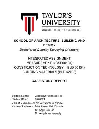  
 
 
 
 
 
 
 
 
 
 
 
SCHOOL OF ARCHITECTURE, BUILDING AND 
DESIGN 
Bachelor of Quantity Surveying (Honours) 
  
INTEGRATED ASSIGNMENT: 
MEASUREMENT I (QSB60104) 
CONSTRUCTION TECHNOLOGY I (BLD 60104) 
BUILDING MATERIALS (BLD 62003) 
  
CASE STUDY REPORT 
  
 
   
Student Name: Jacquelyn Vanessa Tee 
Student ID No: 0320021 
Date of Submission: 7th July 2016 @ 10A.M. 
Name of Lecturers: Miss Azrina Md. Yaakob 
Sr. Ang Fuey Lin 
Dr. Aisyah Kamarazaly 
 
 