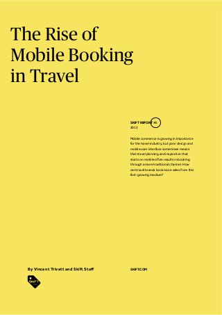 The Rise of
Mobile Booking
in Travel
SKIFT REPORT #5
2013
Mobile commerce is growing in importance
for the travel industry, but poor design and
mobile user interface sometimes means
that travel planning and inspiration that
starts on mobile often results in booking
through a more traditional channel. How
can travel brands book more sales from this
fast-growing medium?

SKIFT.COM

 