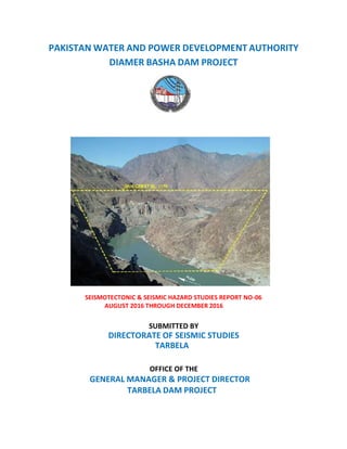 PAKISTAN WATER AND POWER DEVELOPMENT AUTHORITY
DIAMER BASHA DAM PROJECT
SEISMOTECTONIC & SEISMIC HAZARD STUDIES REPORT NO-06
AUGUST 2016 THROUGH DECEMBER 2016
SUBMITTED BY
DIRECTORATE OF SEISMIC STUDIES
TARBELA
OFFICE OF THE
GENERAL MANAGER & PROJECT DIRECTOR
TARBELA DAM PROJECT
 