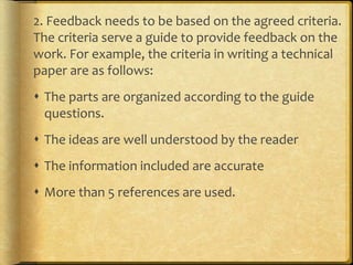 2. Feedback needs to be based on the agreed criteria.
The criteria serve a guide to provide feedback on the
work. For example, the criteria in writing a technical
paper are as follows:
 The parts are organized according to the guide
questions.
 The ideas are well understood by the reader
 The information included are accurate
 More than 5 references are used.
 
