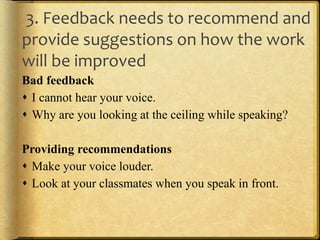 3. Feedback needs to recommend and
provide suggestions on how the work
will be improved
Bad feedback
 I cannot hear your voice.
 Why are you looking at the ceiling while speaking?
Providing recommendations
 Make your voice louder.
 Look at your classmates when you speak in front.
 
