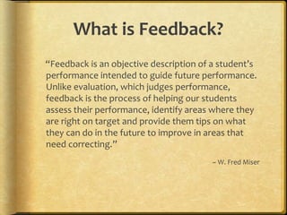 What is Feedback?
“Feedback is an objective description of a student’s
performance intended to guide future performance.
Unlike evaluation, which judges performance,
feedback is the process of helping our students
assess their performance, identify areas where they
are right on target and provide them tips on what
they can do in the future to improve in areas that
need correcting.”
~ W. Fred Miser
 