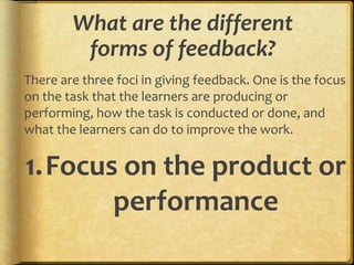 What are the different
forms of feedback?
There are three foci in giving feedback. One is the focus
on the task that the learners are producing or
performing, how the task is conducted or done, and
what the learners can do to improve the work.
1.Focus on the product or
performance
 