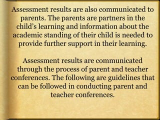 Assessment results are also communicated to
parents. The parents are partners in the
child’s learning and information about the
academic standing of their child is needed to
provide further support in their learning.
Assessment results are communicated
through the process of parent and teacher
conferences. The following are guidelines that
can be followed in conducting parent and
teacher conferences.
 