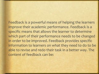 Feedback is a powerful means of helping the learners
improve their academic performance. Feedback is a
specific means that allows the learner to determine
which part of their performance needs to be changed
in order to be improved. Feedback provides specific
information to learners on what they need to do to be
able to revise and redo their task in a better way. The
content of feedback can be:
 