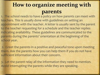 1. The school needs to have a policy on how parents can meet with
teachers. This is usually done with guidelines on setting an
appointment with the teacher. A letter is usually sent by the parent
to the teacher requesting for a schedule and the teacher replies
indicating availability. These guidelines are communicated to the
parents during the parents’ orientation at the beginning of the
school year.
2. Greet the parents in a positive and peaceful tone upon meeting
them. Ask the parents how you can help them if you do not have
sufficient information about their concern.
3. Let the parent relay all the information they need to mention.
Avoid interrupting the parents while they are speaking.
How to organize meeting with
parents
 