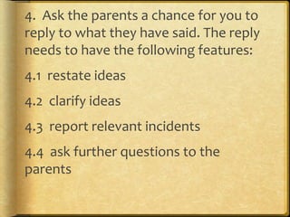 4. Ask the parents a chance for you to
reply to what they have said. The reply
needs to have the following features:
4.1 restate ideas
4.2 clarify ideas
4.3 report relevant incidents
4.4 ask further questions to the
parents
 