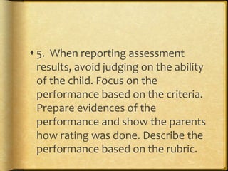  5. When reporting assessment
results, avoid judging on the ability
of the child. Focus on the
performance based on the criteria.
Prepare evidences of the
performance and show the parents
how rating was done. Describe the
performance based on the rubric.
 
