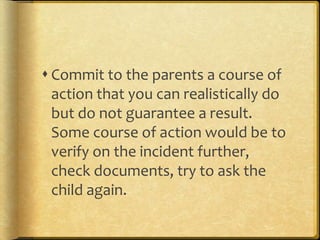  Commit to the parents a course of
action that you can realistically do
but do not guarantee a result.
Some course of action would be to
verify on the incident further,
check documents, try to ask the
child again.
 