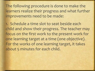 The following procedure is done to make the
learners realize their progress and what further
improvements need to be made:
1. Schedule a time slot to seat beside each
child and show their progress. The teacher may
focus on the first work to the present work for
one learning target at a time (one objective).
For the works of one learning target, it takes
about 5 minutes for each child.
 