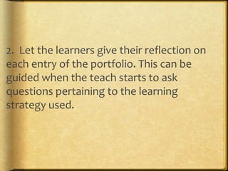 2. Let the learners give their reflection on
each entry of the portfolio. This can be
guided when the teach starts to ask
questions pertaining to the learning
strategy used.
 
