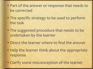  Part of the answer or response that needs to
be corrected
 The specific strategy to be used to perform
the task
 The suggested procedure that needs to be
undertaken by the learner
 Direct the learner where to find the answer
 Help the learner think about the appropriate
response
 Clarify some misconception of the learner
 