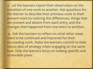 3. Let the learners report their observation on the
transition of one work to another. Ask questions for
the learner to describe their previous work to their
present work by noticing the differences, things that
are present and absent from each entry, and the
changes that happened from one entry to another.
4. Ask the learners to reflect on what other areas
need to be continued and improved for their
succeeding work. Make the learners commit to their
future plan of strategy when engaging on the same
task. Help the learners focus on making specific and
achievable plans.
 