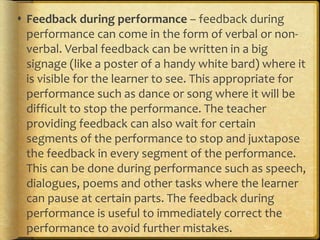  Feedback during performance – feedback during
performance can come in the form of verbal or non-
verbal. Verbal feedback can be written in a big
signage (like a poster of a handy white bard) where it
is visible for the learner to see. This appropriate for
performance such as dance or song where it will be
difficult to stop the performance. The teacher
providing feedback can also wait for certain
segments of the performance to stop and juxtapose
the feedback in every segment of the performance.
This can be done during performance such as speech,
dialogues, poems and other tasks where the learner
can pause at certain parts. The feedback during
performance is useful to immediately correct the
performance to avoid further mistakes.
 