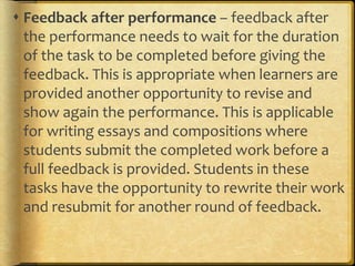  Feedback after performance – feedback after
the performance needs to wait for the duration
of the task to be completed before giving the
feedback. This is appropriate when learners are
provided another opportunity to revise and
show again the performance. This is applicable
for writing essays and compositions where
students submit the completed work before a
full feedback is provided. Students in these
tasks have the opportunity to rewrite their work
and resubmit for another round of feedback.
 