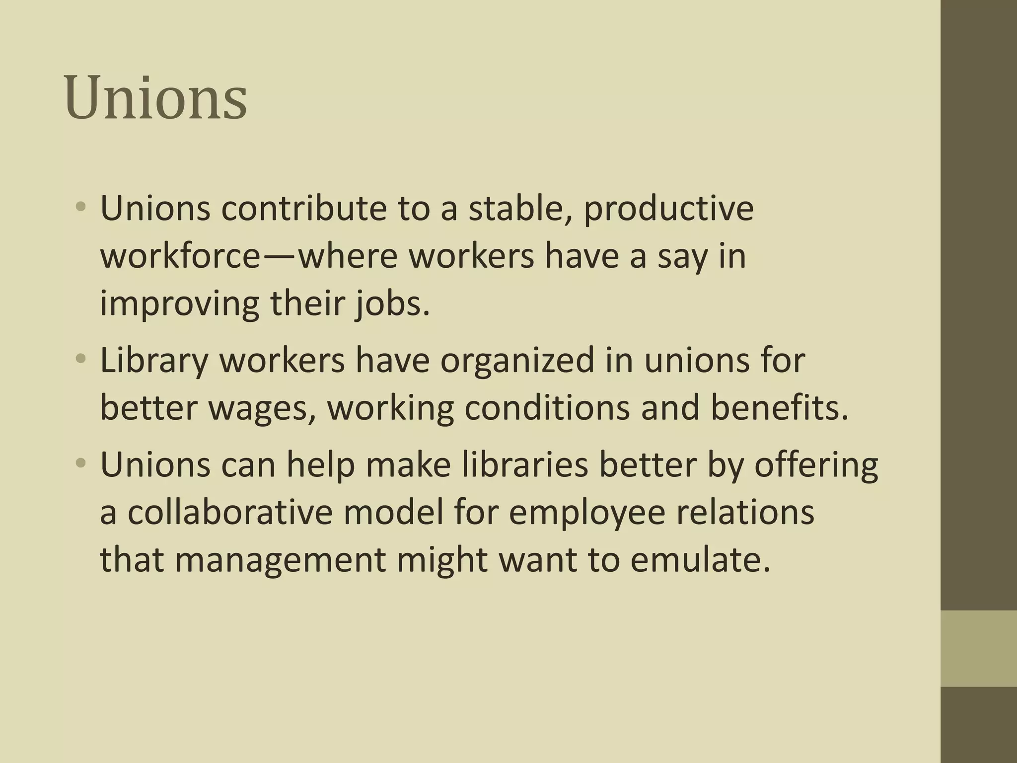 Unions 
• Unions contribute to a stable, productive 
workforce—where workers have a say in 
improving their jobs. 
• Library workers have organized in unions for 
better wages, working conditions and benefits. 
• Unions can help make libraries better by offering 
a collaborative model for employee relations 
that management might want to emulate. 
 