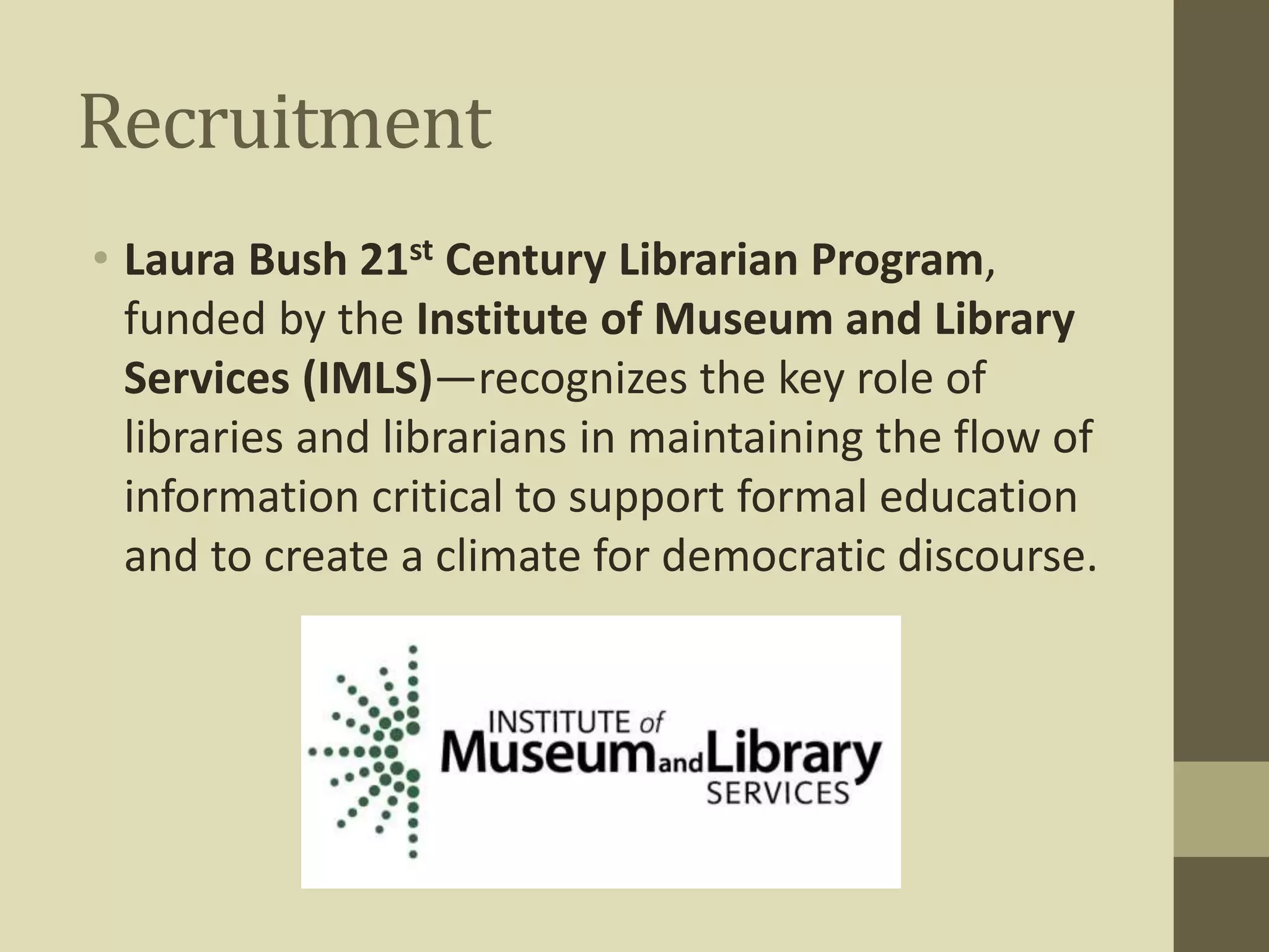 Recruitment 
• Laura Bush 21st Century Librarian Program, 
funded by the Institute of Museum and Library 
Services (IMLS)—recognizes the key role of 
libraries and librarians in maintaining the flow of 
information critical to support formal education 
and to create a climate for democratic discourse. 
 