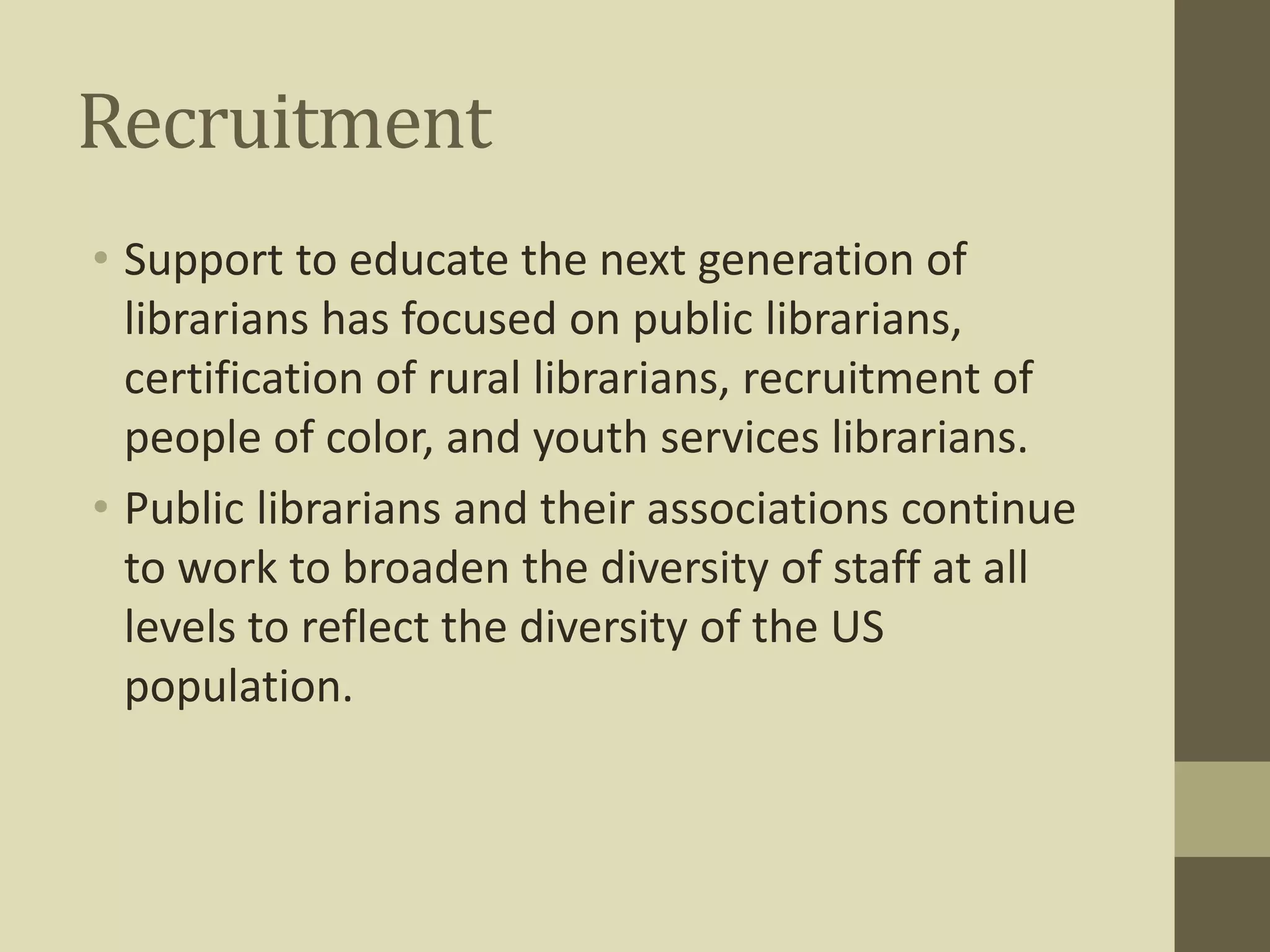 Recruitment 
• Support to educate the next generation of 
librarians has focused on public librarians, 
certification of rural librarians, recruitment of 
people of color, and youth services librarians. 
• Public librarians and their associations continue 
to work to broaden the diversity of staff at all 
levels to reflect the diversity of the US 
population. 
 