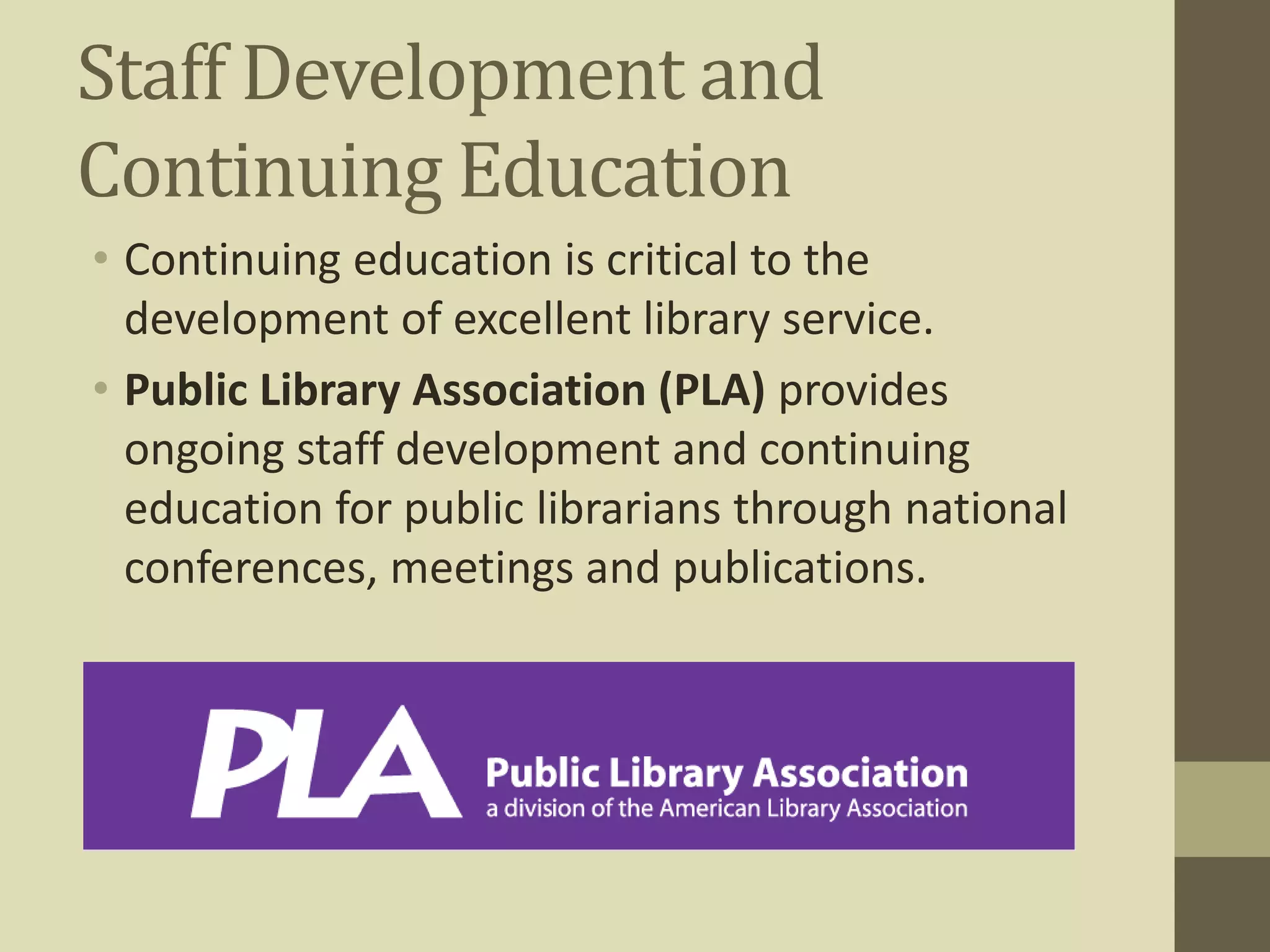 Staff Development and 
Continuing Education 
• Continuing education is critical to the 
development of excellent library service. 
• Public Library Association (PLA) provides 
ongoing staff development and continuing 
education for public librarians through national 
conferences, meetings and publications. 
 