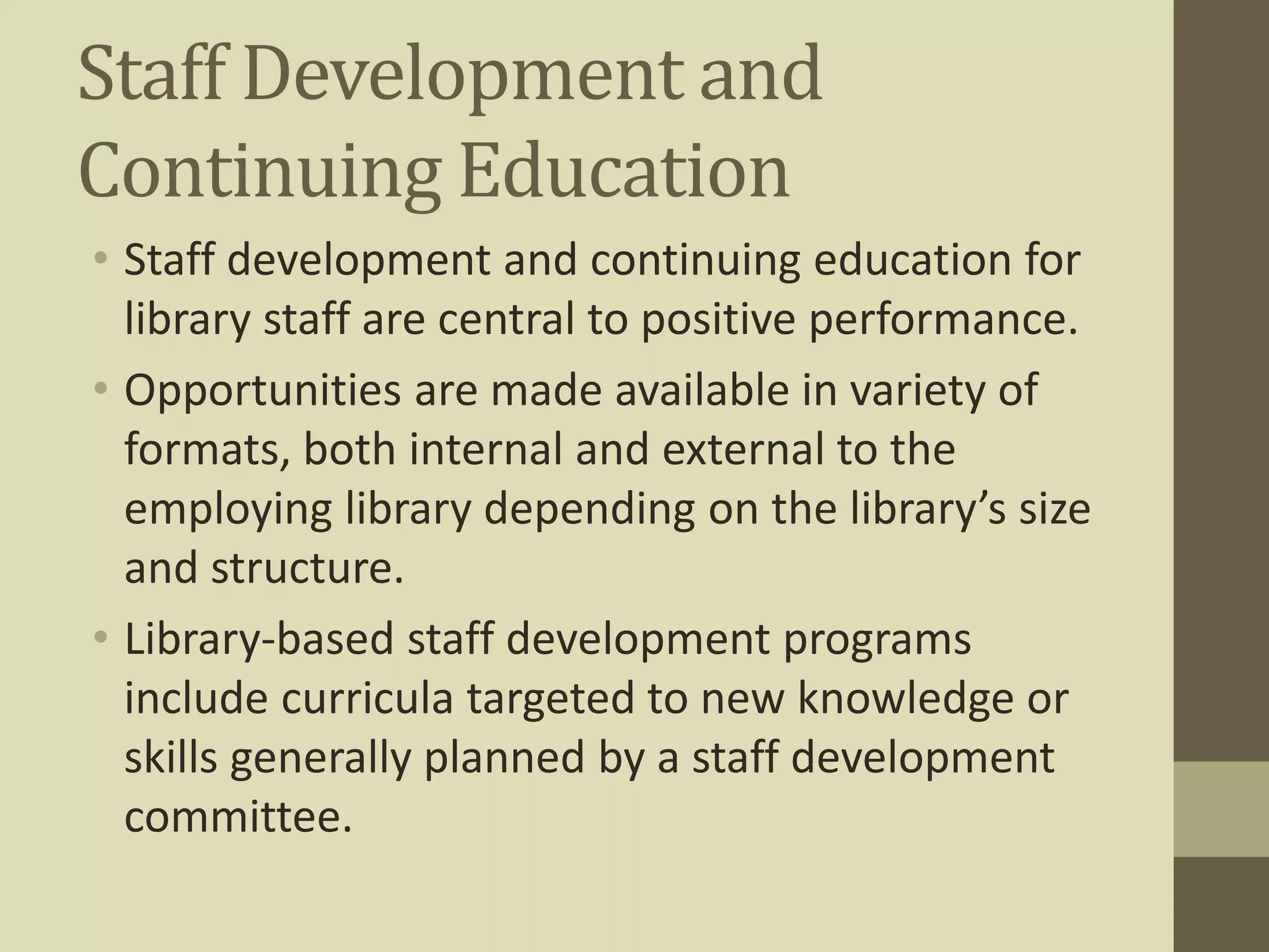 Staff Development and 
Continuing Education 
• Staff development and continuing education for 
library staff are central to positive performance. 
• Opportunities are made available in variety of 
formats, both internal and external to the 
employing library depending on the library’s size 
and structure. 
• Library-based staff development programs 
include curricula targeted to new knowledge or 
skills generally planned by a staff development 
committee. 
 