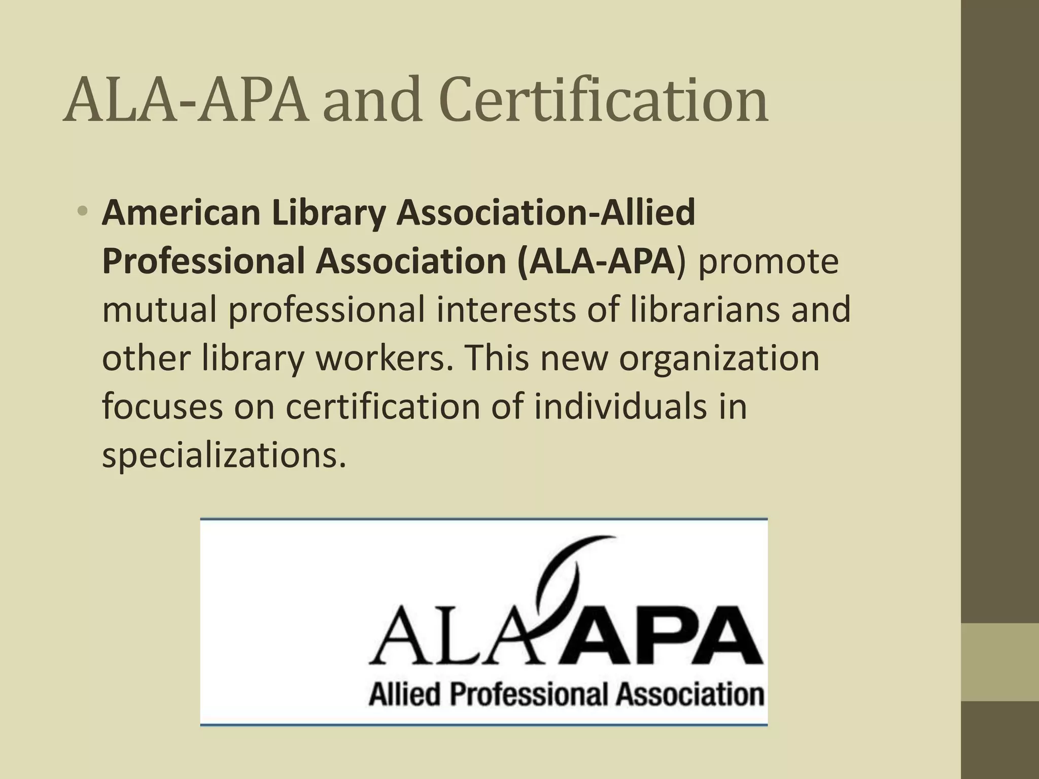 ALA-APA and Certification 
• American Library Association-Allied 
Professional Association (ALA-APA) promote 
mutual professional interests of librarians and 
other library workers. This new organization 
focuses on certification of individuals in 
specializations. 
 