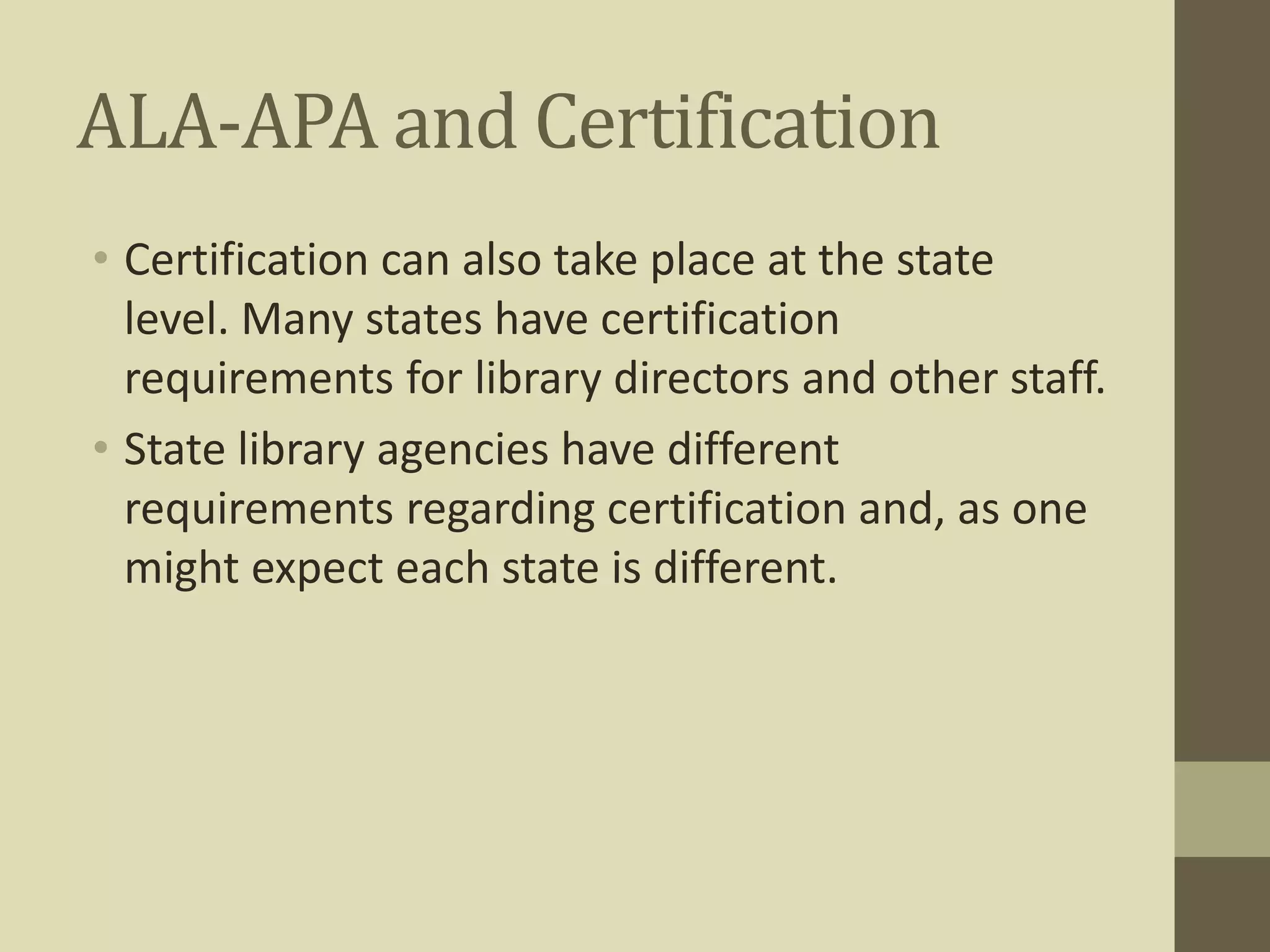 ALA-APA and Certification 
• Certification can also take place at the state 
level. Many states have certification 
requirements for library directors and other staff. 
• State library agencies have different 
requirements regarding certification and, as one 
might expect each state is different. 
