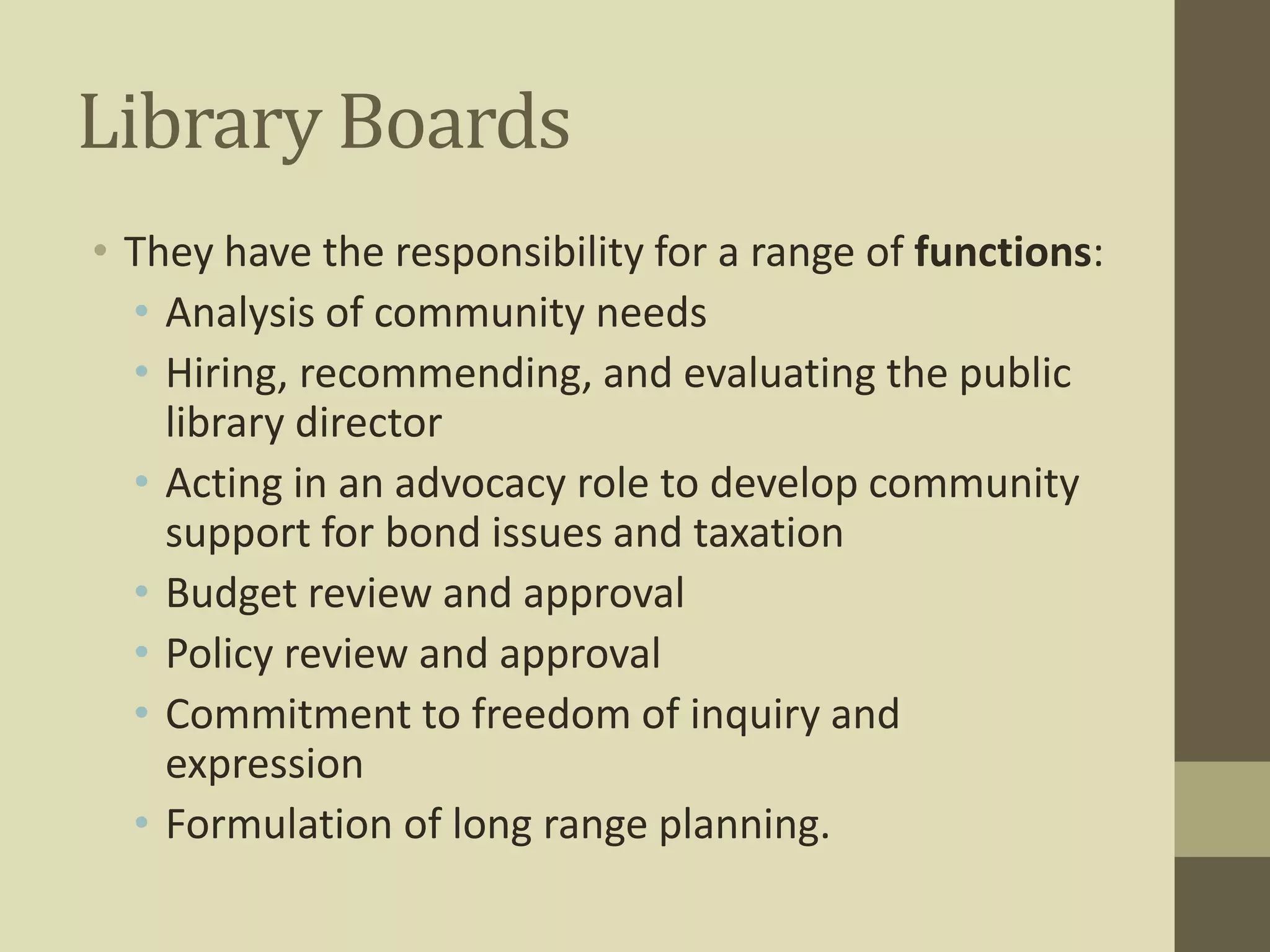 Library Boards 
• They have the responsibility for a range of functions: 
• Analysis of community needs 
• Hiring, recommending, and evaluating the public 
library director 
• Acting in an advocacy role to develop community 
support for bond issues and taxation 
• Budget review and approval 
• Policy review and approval 
• Commitment to freedom of inquiry and 
expression 
• Formulation of long range planning. 
 