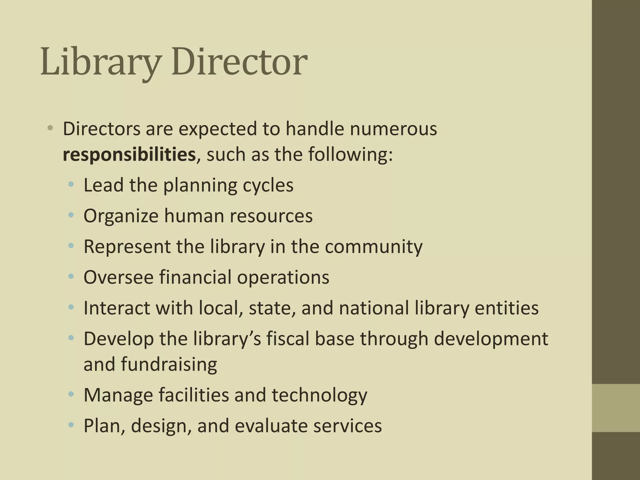 Library Director 
• Directors are expected to handle numerous 
responsibilities, such as the following: 
• Lead the planning cycles 
• Organize human resources 
• Represent the library in the community 
• Oversee financial operations 
• Interact with local, state, and national library entities 
• Develop the library’s fiscal base through development 
and fundraising 
• Manage facilities and technology 
• Plan, design, and evaluate services 
 