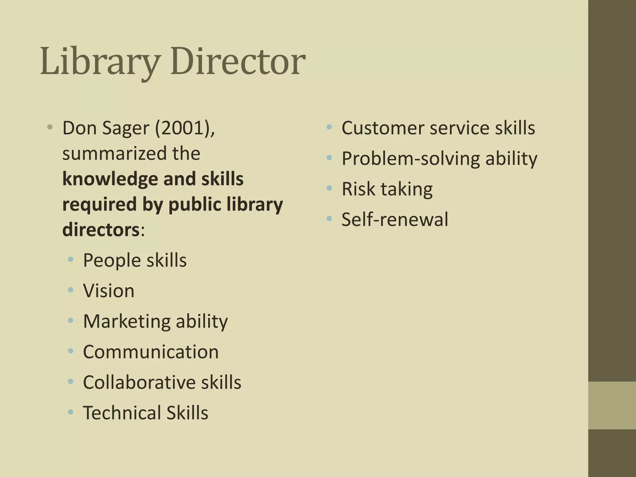 Library Director 
• Don Sager (2001), 
summarized the 
knowledge and skills 
required by public library 
directors: 
• People skills 
• Vision 
• Marketing ability 
• Communication 
• Collaborative skills 
• Technical Skills 
• Customer service skills 
• Problem-solving ability 
• Risk taking 
• Self-renewal 
 