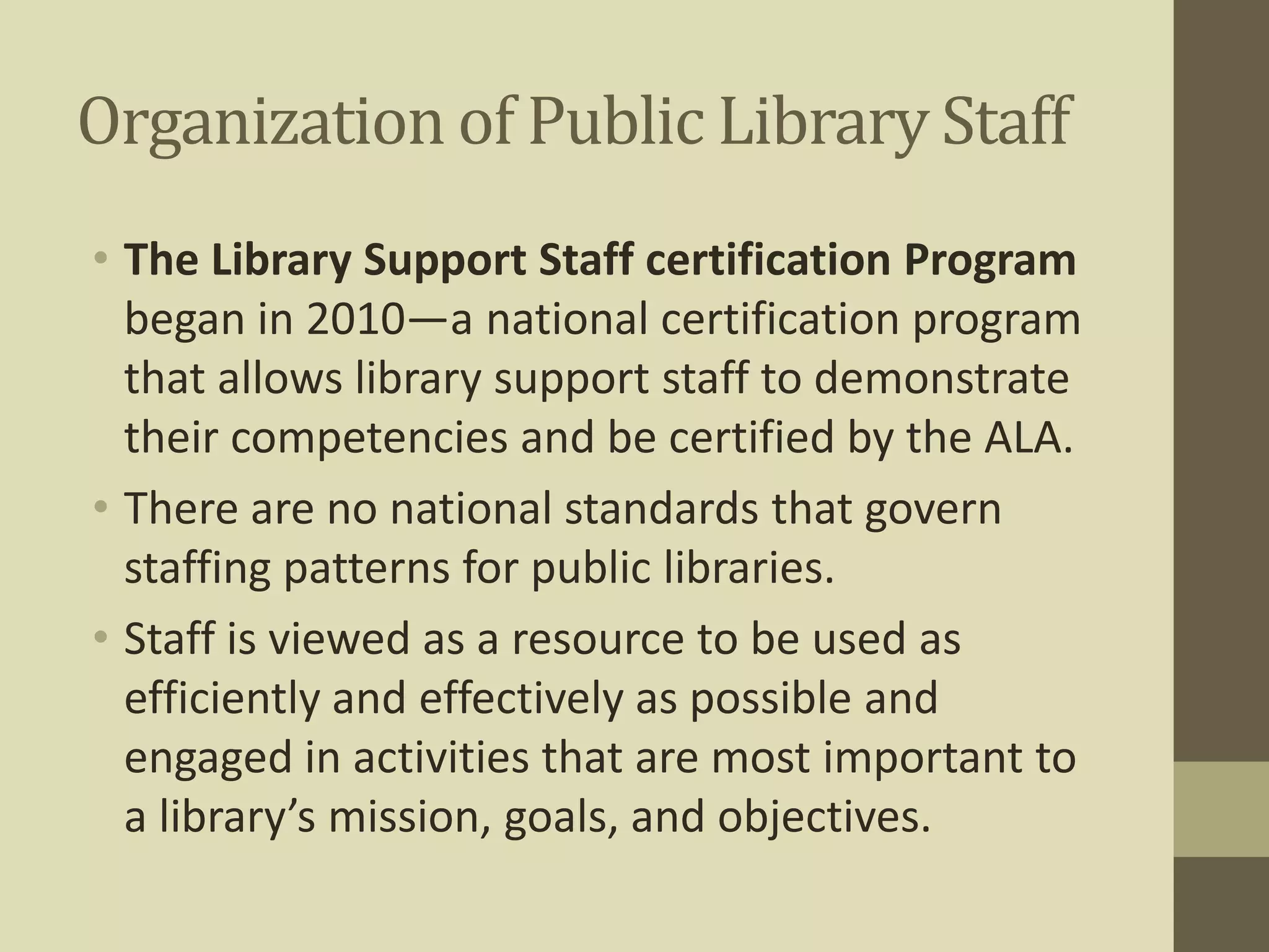 Organization of Public Library Staff 
• The Library Support Staff certification Program 
began in 2010—a national certification program 
that allows library support staff to demonstrate 
their competencies and be certified by the ALA. 
• There are no national standards that govern 
staffing patterns for public libraries. 
• Staff is viewed as a resource to be used as 
efficiently and effectively as possible and 
engaged in activities that are most important to 
a library’s mission, goals, and objectives. 
 