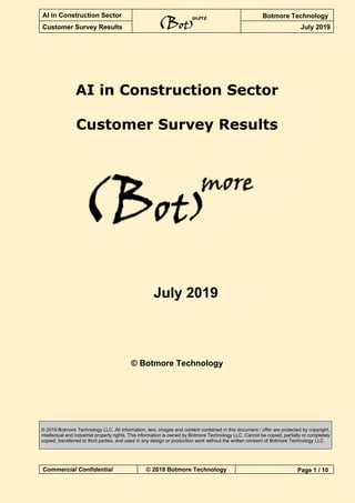 AI in Construction Sector Botmore Technology
Customer Survey Results July 2019
Commercial Confidential © 2019 Botmore Technology Page 1 / 10
AI in Construction Sector
Customer Survey Results
July 2019
© Botmore Technology
© 2019 Botmore Technology LLC. All information, text, images and content contained in this document / offer are protected by copyright,
intellectual and industrial property rights. This information is owned by Botmore Technology LLC. Cannot be copied, partially or completely
copied, transferred to third parties, and used in any design or production work without the written consent of Botmore Technology LLC.
 