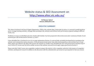1
Website status & SEO Assessment on
http://www.altec.vic.edu.au/
Dr Manzur Ashraf
manzur_bd@yahoo.com
EXECUTIVE SUMMARY
The status of technical and Search Engine Optimization (SEO) of the website http://www.altec.vic.edu.au is assessed considering three
parts: on-page (existing website), off-page (links pointing to the website) and technical web performances (speed, loading to different
media, etc).
Problems or issues are identified and a list of tasks with timeline has been proposed in this section (executive summary). Details of each
technical part will be discussed in Sections 1,2, and 3.
I have identified lists of technical errors in on-page optimization (Section 1), external links probably developed before pointing to the
website and evaluated key metrics (location, irrelevant keyword and anchor data while developing those external links bad or weak
links) which may influence the SEO of the present site (Section 2). Finally I have identified the poor web performance (marked only 47
out of 100 in PC version and 36/100 in mobile version of the website assessed from Google’s page speed tool) in Section 3.
Please note that I didn’t assess any competitive analysis (compare the metrics to the competitor websites). Information of competitor
websites, and keyword research in addition to the discussion with the administrative personnel are prerequisite for that assessment.
 