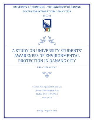 UNIVERSITY OF ECONOMICS – THE UNIVERSITY OF DANANG
CENTER FOR INTERNATIONAL EDUCATION
--------
A STUDY ON UNIVERSITY STUDENTS’
AWARENESS OF ENVIRONMENTAL
PROTECTION IN DANANG CITY
END – YEAR REPORT
Teacher: PhD. Nguyen Thi Huynh Loc
Student: Phan Dang Bao Tran
Student ID: 211129100161
Class: LV 4.2
Danang – August 1, 2022
 
