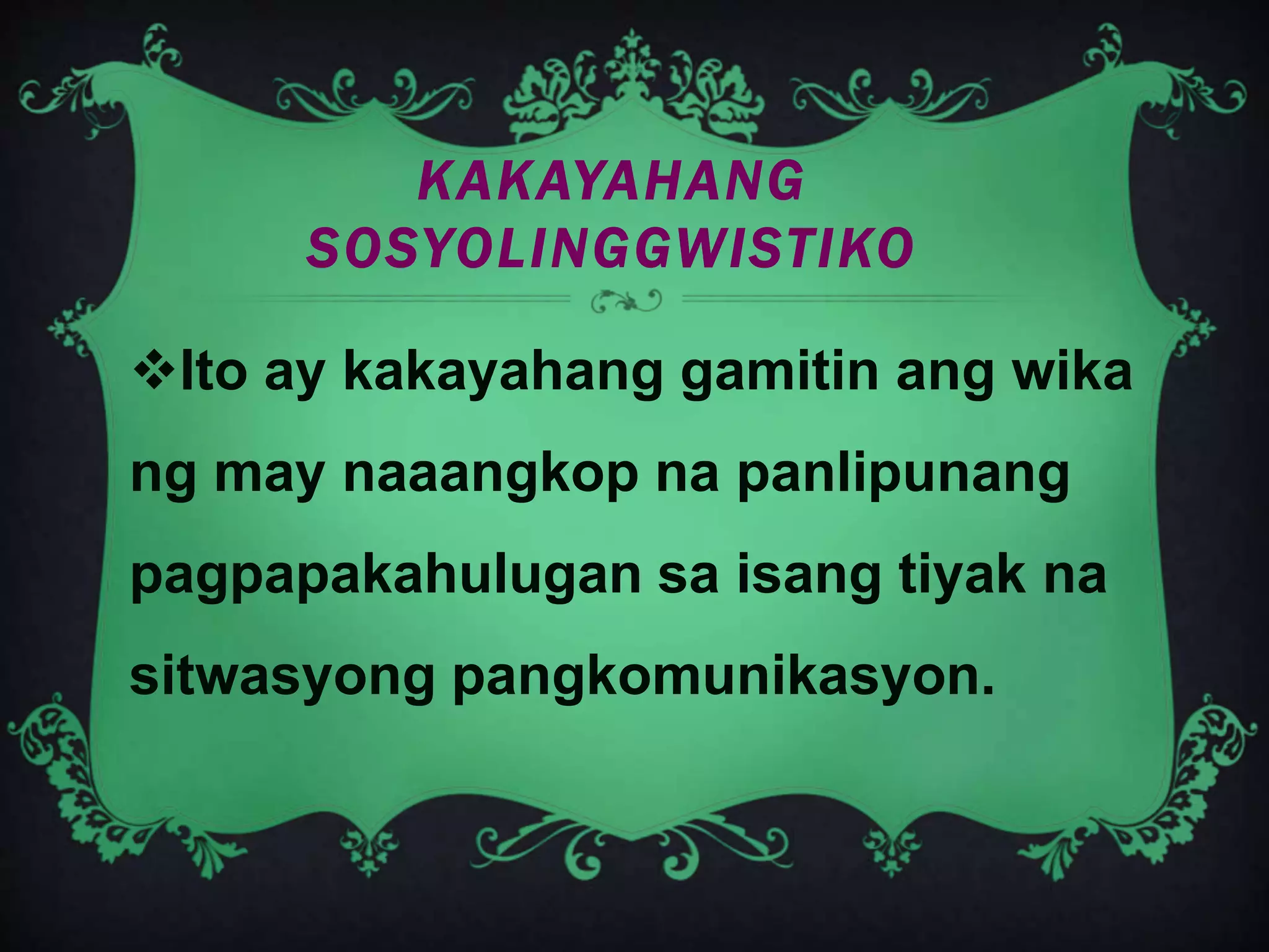 KAKAYAHANG
SOSYOLINGGWISTIKO
Ito ay kakayahang gamitin ang wika
ng may naaangkop na panlipunang
pagpapakahulugan sa isang tiyak na
sitwasyong pangkomunikasyon.